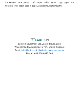 like cement sack paper, craft paper, cable paper, copy paper and
industrial filter paper used in paper, packaging, craft industry.
Labtron Equipment Ltd.Quatro House,Lyon
Way,Camberley,SurreyGU16 7ER, United Kingdom
Email: |
Phone: +44 2080 043 608
info@labtron.uk Website: www.labtron.uk
 