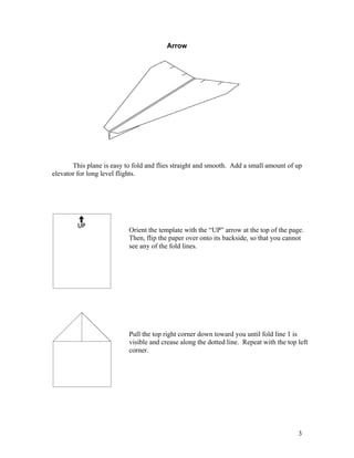 Arrow
This plane is easy to fold and flies straight and smooth. Add a small amount of up
elevator for long level flights.
Orient the template with the “UP” arrow at the top of the page.
Then, flip the paper over onto its backside, so that you cannot
see any of the fold lines.
Pull the top right corner down toward you until fold line 1 is
visible and crease along the dotted line. Repeat with the top left
corner.
3
www.funpaperairplanes.com
 