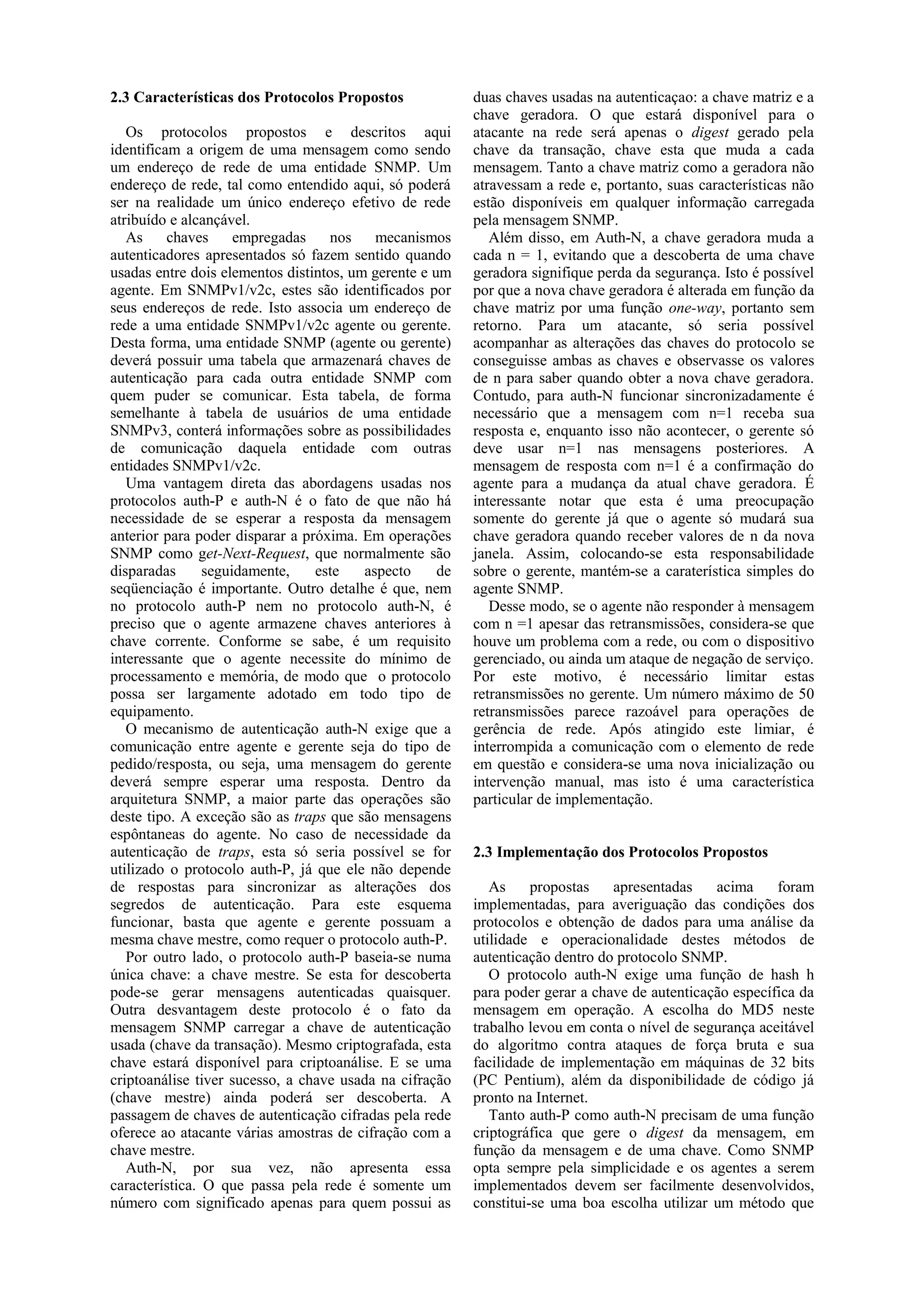 2.3 Características dos Protocolos Propostos              duas chaves usadas na autenticaçao: a chave matriz e a
                                                          chave geradora. O que estará disponível para o
   Os protocolos propostos e descritos aqui               atacante na rede será apenas o digest gerado pela
identificam a origem de uma mensagem como sendo           chave da transação, chave esta que muda a cada
um endereço de rede de uma entidade SNMP. Um              mensagem. Tanto a chave matriz como a geradora não
endereço de rede, tal como entendido aqui, só poderá      atravessam a rede e, portanto, suas características não
ser na realidade um único endereço efetivo de rede        estão disponíveis em qualquer informação carregada
atribuído e alcançável.                                   pela mensagem SNMP.
   As     chaves     empregadas     nos    mecanismos        Além disso, em Auth-N, a chave geradora muda a
autenticadores apresentados só fazem sentido quando       cada n = 1, evitando que a descoberta de uma chave
usadas entre dois elementos distintos, um gerente e um    geradora signifique perda da segurança. Isto é possível
agente. Em SNMPv1/v2c, estes são identificados por        por que a nova chave geradora é alterada em função da
seus endereços de rede. Isto associa um endereço de       chave matriz por uma função one-way, portanto sem
rede a uma entidade SNMPv1/v2c agente ou gerente.         retorno. Para um atacante, só seria possível
Desta forma, uma entidade SNMP (agente ou gerente)        acompanhar as alterações das chaves do protocolo se
deverá possuir uma tabela que armazenará chaves de        conseguisse ambas as chaves e observasse os valores
autenticação para cada outra entidade SNMP com            de n para saber quando obter a nova chave geradora.
quem puder se comunicar. Esta tabela, de forma            Contudo, para auth-N funcionar sincronizadamente é
semelhante à tabela de usuários de uma entidade           necessário que a mensagem com n=1 receba sua
SNMPv3, conterá informações sobre as possibilidades       resposta e, enquanto isso não acontecer, o gerente só
de comunicação daquela entidade com outras                deve usar n=1 nas mensagens posteriores. A
entidades SNMPv1/v2c.                                     mensagem de resposta com n=1 é a confirmação do
   Uma vantagem direta das abordagens usadas nos          agente para a mudança da atual chave geradora. É
protocolos auth-P e auth-N é o fato de que não há         interessante notar que esta é uma preocupação
necessidade de se esperar a resposta da mensagem          somente do gerente já que o agente só mudará sua
anterior para poder disparar a próxima. Em operações      chave geradora quando receber valores de n da nova
SNMP como get-Next-Request, que normalmente são           janela. Assim, colocando-se esta responsabilidade
disparadas      seguidamente,    este    aspecto     de   sobre o gerente, mantém-se a caraterística simples do
seqüenciação é importante. Outro detalhe é que, nem       agente SNMP.
no protocolo auth-P nem no protocolo auth-N, é               Desse modo, se o agente não responder à mensagem
preciso que o agente armazene chaves anteriores à         com n =1 apesar das retransmissões, considera-se que
chave corrente. Conforme se sabe, é um requisito          houve um problema com a rede, ou com o dispositivo
interessante que o agente necessite do mínimo de          gerenciado, ou ainda um ataque de negação de serviço.
processamento e memória, de modo que o protocolo          Por este motivo, é necessário limitar estas
possa ser largamente adotado em todo tipo de              retransmissões no gerente. Um número máximo de 50
equipamento.                                              retransmissões parece razoável para operações de
   O mecanismo de autenticação auth-N exige que a         gerência de rede. Após atingido este limiar, é
comunicação entre agente e gerente seja do tipo de        interrompida a comunicação com o elemento de rede
pedido/resposta, ou seja, uma mensagem do gerente         em questão e considera-se uma nova inicialização ou
deverá sempre esperar uma resposta. Dentro da             intervenção manual, mas isto é uma característica
arquitetura SNMP, a maior parte das operações são         particular de implementação.
deste tipo. A exceção são as traps que são mensagens
espôntaneas do agente. No caso de necessidade da
autenticação de traps, esta só seria possível se for      2.3 Implementação dos Protocolos Propostos
utilizado o protocolo auth-P, já que ele não depende
de respostas para sincronizar as alterações dos              As     propostas   apresentadas    acima     foram
segredos de autenticação. Para este esquema               implementadas, para averiguação das condições dos
funcionar, basta que agente e gerente possuam a           protocolos e obtenção de dados para uma análise da
mesma chave mestre, como requer o protocolo auth-P.       utilidade e operacionalidade destes métodos de
   Por outro lado, o protocolo auth-P baseia-se numa      autenticação dentro do protocolo SNMP.
única chave: a chave mestre. Se esta for descoberta          O protocolo auth-N exige uma função de hash h
pode-se gerar mensagens autenticadas quaisquer.           para poder gerar a chave de autenticação específica da
Outra desvantagem deste protocolo é o fato da             mensagem em operação. A escolha do MD5 neste
mensagem SNMP carregar a chave de autenticação            trabalho levou em conta o nível de segurança aceitável
usada (chave da transação). Mesmo criptografada, esta     do algoritmo contra ataques de força bruta e sua
chave estará disponível para criptoanálise. E se uma      facilidade de implementação em máquinas de 32 bits
criptoanálise tiver sucesso, a chave usada na cifração    (PC Pentium), além da disponibilidade de código já
(chave mestre) ainda poderá ser descoberta. A             pronto na Internet.
passagem de chaves de autenticação cifradas pela rede        Tanto auth-P como auth-N precisam de uma função
oferece ao atacante várias amostras de cifração com a     criptográfica que gere o digest da mensagem, em
chave mestre.                                             função da mensagem e de uma chave. Como SNMP
   Auth-N, por sua vez, não apresenta essa                opta sempre pela simplicidade e os agentes a serem
característica. O que passa pela rede é somente um        implementados devem ser facilmente desenvolvidos,
número com significado apenas para quem possui as         constitui-se uma boa escolha utilizar um método que
 
