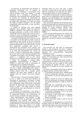 Os protocolos de autenticação aqui propostos se         mensagem tenha um novo valor para o campo
preocupam basicamente com as ameaças de                    requestId, o mesmo pode ser dito aqui em relação à
modificação da informação e mascaramento. Para             chave de autenticação a ser usada: ela deve mudar a
oferecer proteção contra estes ataques, é enviada          cada mensagem, mesmo no caso de retransmissão.
juntamente com a mensagem, a informação de                    No processo de autenticação, as respostas utilizam a
autenticação. Esta informação será usada pelo receptor     mesma chave de autenticação usada nas solicitações.
no processo de verificação da autenticidade da             Respostas sem correspondência com solicitações são
mensagem, implicando na necessidade de um método           descartadas. Ou seja, a autenticação é obrigatória para
de geração desta informação, em função pelo menos          as respostas também.
dos dados da própria mensagem e de um segredo                 Estes mecanismos dependem da inicialização prévia
compartilhado pelas duas partes, ou seja, uma chave        de dados de autenticação nos elementos da rede, sendo
de autenticação.                                           este procedimento uma decisão de implementação e
   A solução do problema deve estar integrada              podendo ser usados quaisquer métodos, tanto
totalmente com a operação normal dos protocolos            automáticos (certificados, canais seguros), como
SNMPv1 e SNMPv2c. Isto significa que, além de a            manuais. Esta é a mesma posição do grupo de trabalho
mensagem permanecer a mesma, o novo módulo de              SNMPv3.
autenticação não deve alterar outros aspectos como o          A chave de autenticação proposta tem 128 bits. Este
controle de acesso às informações de gerência ou a         valor foi considerado suficiente para a aplicação de
execução normal de cada tipo de operação SNMP.             autenticação em questão, pois as operações de
   Um cliente SNMP (gerente) deve construir e enviar       gerência de rede têm um tempo de vida normalmente
o seu pedido ao servidor (agente), usando a chave de       curto.
autenticação correta. Devido ao fato de o protocolo
UDP (ou outro protocolo de transporte que não seja
confiável) não garantir a entrega dos pacotes, o cliente   2.1 Protocolo Auth-P
deve implementar estratégias para timeout e
retransmissão das mensagens. Nessa situação, vale             Este protocolo cria uma chave de autenticação
mais uma vez lembrar que a comunicação autenticada         aleatória a cada mensagem. Esta chave é cifrada e
se dá então pelo procedimento que consiste em              enviada juntamente com a mensagem, através de um
calcular o campo de autenticação para a mensagem           subcampo        do    communityString,     denominado
que se quer enviar e enviar tal campo juntamente com       “informação de chave”.
a mensagem. Na recepção, é feito novamente o mesmo            Na recepção, a chave é decifrada e a autenticação é
cálculo e a comparação entre os dois valores               testada. O “P” aqui indica que a chave passa pela rede
determina se a mensagem é autêntica. Para não alterar      juntamente com a mensagem.
o formato das mensagens, o próprio campo                      Para realizar o protocolo, uma função cifradora C
comunidade (communityString) de SNMPv1 e                   chaveada deverá ser usada. Ela deverá consistir de um
SNMPv2c é usado para enviar as informações de              cifrador de blocos que terá o papel de cifrar sempre
autenticação entre as entidades participantes.             uma mensagem de tamanho 128 bits: a chave de
   A idéia básica das soluções aqui propostas é fazer      autenticação. O tamanho de sua chave também será
com que o segredo compartilhado entre gerente e            128 bits.
agente mude a cada solicitação SNMP. Esta mudança             Em síntese, o procedimento auth-P pode ser descrito
contínua permite evitar que o segredo, mesmo               da seguinte maneira, conforme ilustra a Figura 1:
conhecido, não tenha maior utilidade já que sua               1. É inicializada uma mesma chave, chamada chave
validade cobre tão somente uma única transação                   mestre de autenticação (Kmestre), em cada um
SNMP.                                                            dos elementos de rede que compartilharem esta
   Para não alterar o formato da mensagem SNMP v1                chave.
ou v2c, o campo a ser usado para transporte da                2. Quando o gerente for enviar um request, uma
informação de autenticação é unicamente o campo                  chave de autenticação da transaçao (Ktransação)
comunidade (communityString), que passa a ter uma                será gerada aleatoriamente e usada no cálculo do
nova interpretação. Desta forma, toda a informação               digest.
pertinente de autenticação será processada conforme           3. Ktransação será criptografada pela função C,
descrito a seguir e será então inserida no campo                 chaveada por Kmestre, gerando sua cifração
communityString, mais especificamente na forma de                Kcipher;
uma sequência de bits.                                        4. Kcipher é inserida na mensagem a ser enviada,
   A informação de autenticação a ser gerada e                   no subcampo “informação de chave” do campo
inserida na mensagem deverá ser uma função da chave              communityString redefinido.
de autenticação definida, das características de              5. Na recepção, a chave Ktransação é recuperada
controle de acesso desejadas e da própria mensagem.              pela transformação inversa de C utilizando
   Mais especificamente, neste trabalho, as duas                 Kmestre em Kcipher
propostas de protocolo de autenticação para SNMP              6. A chave Ktransação obtida é usada no teste da
implementam um esquema onde ocorre uma                           autenticação.
transformação contínua das chaves de autenticação. O          Cabe notar que não fará diferença se o protocolo de
comprometimento de uma delas não coloca em perigo          transporte abaixo do SNMP for não-confiável, pois
mensagens ou chaves que venham a ser geradas               cada solicitação espera uma resposta especificada pelo
posteriormente. A RFC 1905 [9] sugere que cada nova        valor de requestId da mensagem. Logo, se uma
 