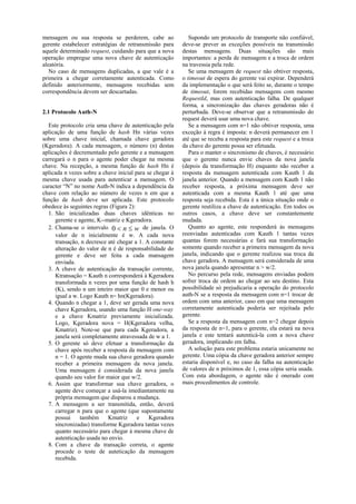 mensagem ou sua resposta se perderem, cabe ao                Supondo um protocolo de transporte não confiável,
gerente estabelecer estratégias de retransmissão para     deve-se prever as exceções possíveis na transmissão
aquele determinado request, cuidando para que a nova      destas mensagens. Duas situações são mais
operação empregue uma nova chave de autenticação          importantes: a perda de mensagem e a troca de ordem
aleatória.                                                na travessia pela rede.
   No caso de mensagens duplicadas, a que vale é a           Se uma mensagem de request não obtiver resposta,
primeira a chegar corretamente autenticada. Como          o timeout de espera do gerente vai expirar. Dependerá
definido anteriormente, mensagens recebidas sem           da implementação o que será feito se, durante o tempo
correspondência devem ser descartadas.                    de timeout, forem recebidas mensagens com mesmo
                                                          RequestId, mas com autenticação falha. De qualquer
                                                          forma, a sincronização das chaves geradoras não é
2.1 Protocolo Auth-N                                      perturbada. Deve-se observar que a retransmissão do
                                                          request deverá usar uma nova chave.
  Este protocolo cria uma chave de autenticação pela         Se a mensagem com n=1 não obtiver resposta, uma
aplicação de uma função de hash Hn várias vezes           exceção à regra é imposta: n deverá permanecer em 1
sobre uma chave inicial, chamada chave geradora           até que se receba a resposta para este request e a troca
(Kgeradora). A cada mensagem, o número (n) destas         da chave do gerente possa ser efetuada.
aplicações é decrementado pelo gerente e a mensagem          Para o manter o sincronismo de chaves, é necessário
carregará o n para o agente poder chegar na mesma         que o gerente nunca envie chaves da nova janela
chave. Na recepção, a mesma função de hash Hn é           (depois da transformação H) enquanto não receber a
aplicada n vezes sobre a chave inicial para se chegar à   resposta da mensagem autenticada com Kauth 1 da
mesma chave usada para autenticar a mensagem. O           janela anterior. Quando a mensagem com Kauth 1 não
caracter “N” no nome Auth-N indica a dependência da       receber resposta, a próxima mensagem deve ser
chave com relação ao número de vezes n em que a           autenticada com a mesma Kauth 1 até que uma
função de hash deve ser aplicada. Este protocolo          resposta seja recebida. Esta é a única situação onde o
obedece às seguintes regras (Figura 2):                   gerente reutiliza a chave de autenticação. Em todos os
  1. São inicializadas duas chaves idênticas no           outros casos, a chave deve ser constantemente
     gerente e agente, K--matriz e Kgeradora.             mudada.
  2. Chama-se o intervalo 0  n  w de janela. O             Quanto ao agente, este responderá às mensagens
     valor de n inicialmente é w. A cada nova             reenviadas autenticadas com Kauth 1 tantas vezes
     transação, n decresce até chegar a 1. A constante    quantas forem necessárias e fará sua transformação
     alteração do valor de n é de responsabilidade do     somente quando receber a primeira mensagem da nova
     gerente e deve ser feita a cada mansagem             janela, indicando que o gerente realizou sua troca da
     enviada.                                             chave geradora. A mensagem será considerada de uma
  3. A chave de autenticação da transação corrente,       nova janela quando apresentar n > w/2.
     Ktransação = Kauth n corresponderá à Kgeradora          No percurso pela rede, mensagens enviadas podem
     transformada n vezes por uma função de hash h        sofrer troca de ordem ao chegar ao seu destino. Esta
     (K), sendo n um inteiro maior que 0 e menor ou       possibilidade só prejudicaria a operação do protocolo
     igual a w. Logo Kauth n= hn(Kgeradora).              auth-N se a resposta da mensagem com n=1 trocar de
  4. Quando n chegar a 1, deve ser gerada uma nova        ordem com uma anterior, caso em que uma mensagem
     chave Kgeradora, usando uma função H one-way         corretamente autenticada poderia ser rejeitada pelo
     e a chave Kmatriz previamente inicializada.          gerente.
     Logo, Kgeradora nova = H(Kgeradora velha,               Se a resposta da mensagem com n=2 chegar depois
     Kmatriz). Note-se que para cada Kgeradora, a         da resposta de n=1, para o gerente, ela estará na nova
     janela será completamente atravessada de w a 1.      janela e este tentará autenticá-la com a nova chave
  5. O gerente só deve efetuar a transformação da         geradora, implicando em falha.
     chave após receber a resposta da mensagem com           A solução para este problema estaria unicamente no
     n = 1. O agente muda sua chave geradora quando       gerente. Uma cópia da chave geradora anterior sempre
     receber a primeira mensagem da nova janela.          estaria disponível e, no caso da falha na autenticação
     Uma mensagem é considerada da nova janela            de valores de n próximos de 1, essa cópia seria usada.
     quando seu valor for maior que w/2.                  Com esta abordagem, o agente não é onerado com
  6. Assim que transformar sua chave geradora, o          mais procedimentos de controle.
     agente deve começar a usá-la imediantamente na
     própria mensagem que disparou a mudança.
  7. A mensagem a ser transmitida, então, deverá
     carregar n para que o agente (que supostamente
     possui     também     Kmatriz      e    Kgeradora
     sincronizadas) transforme Kgeradora tantas vezes
     quanto necessário para chegar à mesma chave de
     autenticação usada no envio.
  8. Com a chave da transação correta, o agente
     procede o teste de auteticação da mensagem
     recebida.
 