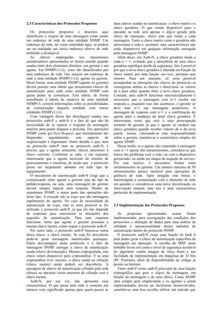 2.3 Características dos Protocolos Propostos              duas chaves usadas na autenticaçao: a chave matriz e a
                                                          chave geradora. O que estará disponível para o
   Os protocolos propostos e descritos aqui               atacante na rede será apenas o digest gerado pela
identificam a origem de uma mensagem como sendo           chave da transação, chave esta que muda a cada
um endereço de rede de uma entidade SNMP. Um              mensagem. Tanto a chave matriz como a geradora não
endereço de rede, tal como entendido aqui, só poderá      atravessam a rede e, portanto, suas características não
ser na realidade um único endereço efetivo de rede        estão disponíveis em qualquer informação carregada
atribuído e alcançável.                                   pela mensagem SNMP.
   As     chaves     empregadas     nos    mecanismos        Além disso, em Auth-N, a chave geradora muda a
autenticadores apresentados só fazem sentido quando       cada n = 1, evitando que a descoberta de uma chave
usadas entre dois elementos distintos, um gerente e um    geradora signifique perda da segurança. Isto é possível
agente. Em SNMPv1/v2c, estes são identificados por        por que a nova chave geradora é alterada em função da
seus endereços de rede. Isto associa um endereço de       chave matriz por uma função one-way, portanto sem
rede a uma entidade SNMPv1/v2c agente ou gerente.         retorno. Para um atacante, só seria possível
Desta forma, uma entidade SNMP (agente ou gerente)        acompanhar as alterações das chaves do protocolo se
deverá possuir uma tabela que armazenará chaves de        conseguisse ambas as chaves e observasse os valores
autenticação para cada outra entidade SNMP com            de n para saber quando obter a nova chave geradora.
quem puder se comunicar. Esta tabela, de forma            Contudo, para auth-N funcionar sincronizadamente é
semelhante à tabela de usuários de uma entidade           necessário que a mensagem com n=1 receba sua
SNMPv3, conterá informações sobre as possibilidades       resposta e, enquanto isso não acontecer, o gerente só
de comunicação daquela entidade com outras                deve usar n=1 nas mensagens posteriores. A
entidades SNMPv1/v2c.                                     mensagem de resposta com n=1 é a confirmação do
   Uma vantagem direta das abordagens usadas nos          agente para a mudança da atual chave geradora. É
protocolos auth-P e auth-N é o fato de que não há         interessante notar que esta é uma preocupação
necessidade de se esperar a resposta da mensagem          somente do gerente já que o agente só mudará sua
anterior para poder disparar a próxima. Em operações      chave geradora quando receber valores de n da nova
SNMP como get-Next-Request, que normalmente são           janela. Assim, colocando-se esta responsabilidade
disparadas      seguidamente,    este    aspecto     de   sobre o gerente, mantém-se a caraterística simples do
seqüenciação é importante. Outro detalhe é que, nem       agente SNMP.
no protocolo auth-P nem no protocolo auth-N, é               Desse modo, se o agente não responder à mensagem
preciso que o agente armazene chaves anteriores à         com n =1 apesar das retransmissões, considera-se que
chave corrente. Conforme se sabe, é um requisito          houve um problema com a rede, ou com o dispositivo
interessante que o agente necessite do mínimo de          gerenciado, ou ainda um ataque de negação de serviço.
processamento e memória, de modo que o protocolo          Por este motivo, é necessário limitar estas
possa ser largamente adotado em todo tipo de              retransmissões no gerente. Um número máximo de 50
equipamento.                                              retransmissões parece razoável para operações de
   O mecanismo de autenticação auth-N exige que a         gerência de rede. Após atingido este limiar, é
comunicação entre agente e gerente seja do tipo de        interrompida a comunicação com o elemento de rede
pedido/resposta, ou seja, uma mensagem do gerente         em questão e considera-se uma nova inicialização ou
deverá sempre esperar uma resposta. Dentro da             intervenção manual, mas isto é uma característica
arquitetura SNMP, a maior parte das operações são         particular de implementação.
deste tipo. A exceção são as traps que são mensagens
espôntaneas do agente. No caso de necessidade da
autenticação de traps, esta só seria possível se for      2.3 Implementação dos Protocolos Propostos
utilizado o protocolo auth-P, já que ele não depende
de respostas para sincronizar as alterações dos              As     propostas   apresentadas    acima     foram
segredos de autenticação. Para este esquema               implementadas, para averiguação das condições dos
funcionar, basta que agente e gerente possuam a           protocolos e obtenção de dados para uma análise da
mesma chave mestre, como requer o protocolo auth-P.       utilidade e operacionalidade destes métodos de
   Por outro lado, o protocolo auth-P baseia-se numa      autenticação dentro do protocolo SNMP.
única chave: a chave mestre. Se esta for descoberta          O protocolo auth-N exige uma função de hash h
pode-se gerar mensagens autenticadas quaisquer.           para poder gerar a chave de autenticação específica da
Outra desvantagem deste protocolo é o fato da             mensagem em operação. A escolha do MD5 neste
mensagem SNMP carregar a chave de autenticação            trabalho levou em conta o nível de segurança aceitável
usada (chave da transação). Mesmo criptografada, esta     do algoritmo contra ataques de força bruta e sua
chave estará disponível para criptoanálise. E se uma      facilidade de implementação em máquinas de 32 bits
criptoanálise tiver sucesso, a chave usada na cifração    (PC Pentium), além da disponibilidade de código já
(chave mestre) ainda poderá ser descoberta. A             pronto na Internet.
passagem de chaves de autenticação cifradas pela rede        Tanto auth-P como auth-N precisam de uma função
oferece ao atacante várias amostras de cifração com a     criptográfica que gere o digest da mensagem, em
chave mestre.                                             função da mensagem e de uma chave. Como SNMP
   Auth-N, por sua vez, não apresenta essa                opta sempre pela simplicidade e os agentes a serem
característica. O que passa pela rede é somente um        implementados devem ser facilmente desenvolvidos,
número com significado apenas para quem possui as         constitui-se uma boa escolha utilizar um método que
 