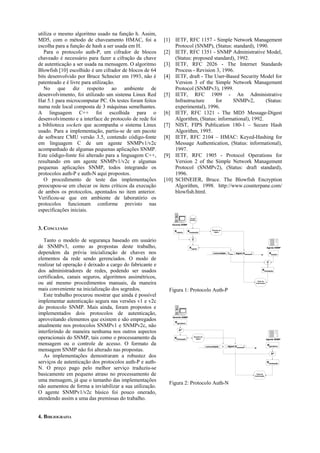 utiliza o mesmo algoritmo usado na função h. Assim,
MD5, com o método de chaveamento HMAC, foi a              [1] IETF, RFC 1157 - Simple Network Management
escolha para a função de hash a ser usada em H.                Protocol (SNMP), (Status: standard), 1990.
   Para o protocolo auth-P, um cifrador de blocos         [2] IETF, RFC 1351 - SNMP Administrative Model,
chaveado é necessário para fazer a cifração da chave           (Status: proposed standard), 1992.
de autenticação a ser usada na mensagem. O algoritmo      [3] IETF, RFC 2026 - The Internet Standards
Blowfish [10] escolhido é um cifrador de blocos de 64          Process - Revision 3, 1996.
bits desenvolvido por Bruce Schneier em 1993, não é       [4] IETF, draft - The User-Based Security Model for
patenteado e é livre para utilização.                          Version 3 of the Simple Network Management
   No que diz respeito ao ambiente de                          Protocol (SNMPv3), 1999.
desenvolvimento, foi utilizado um sistema Linux Red       [5] IETF, RFC 1909 - An Administrative
Hat 5.1 para microcomputar PC. Os testes foram feitos          Infrastructure     for    SNMPv2,         (Status:
numa rede local composta de 3 máquinas semelhantes.            experimental), 1996.
A linguagem C++ foi escolhida para o                      [6] IETF, RFC 1321 - The MD5 Message-Digest
desenvolvimento e a interface de protocolo de rede foi         Algorithm, (Status: informational), 1992.
a biblioteca sockets que acompanha o sistema Linux        [7] NIST, FIPS Publication 180-1 – Secure Hash
usado. Para a implementação, partiu-se de um pacote            Algorithm, 1995.
de software CMU versão 3.5, contendo código-fonte         [8] IETF, RFC 2104 – HMAC: Keyed-Hashing for
em linguagem C de um agente SNMPv1/v2c                         Message Authentication, (Status: informational),
acompanhado de algumas pequenas aplicações SNMP.               1997.
Este código-fonte foi alterado para a linguagem C++,      [9] IETF, RFC 1905 - Protocol Operations for
resultando em um agente SNMPv1/v2c e algumas                   Version 2 of the Simple Network Management
pequenas aplicações SNMP, todos integrando os                  Protocol (SNMPv2), (Status: draft standard),
protocolos auth-P e auth-N aqui propostos.                     1996.
   O procedimento de teste das implementações             [10] SCHNEIER, Bruce. The Blowfish Encryption
preocupou-se em checar os itens críticos da execução           Algorithm, 1998. http://www.counterpane.com/
de ambos os protocolos, apontados no item anterior.            blowfish.html.
Verificou-se que em ambiente de laboratório os
protocolos funcionam conforme previsto nas
especificações iniciais.
                                                                              Gerador
                                                                              Aleatório


                                                             Gerente SNMP

3. CONCLUSÃO                                                   Kmestre      Ktransação               Geração do
                                                                                                       digest




   Tanto o modelo de segurança baseado em usuário                                C

de SNMPv3, como as propostas deste trabalho,                                 Kcipher                                                                                 Agente SNMP

dependem da prévia inicialização de chaves nos                                                        comunidade      Kcipher   digest (Ktransação)                      Kmestre

elementos da rede sendo gerenciados. O modo de
                                                                                                                                                                     C
realizar tal operação é deixado a cargo do fabricante e
dos administradores de redes, podendo ser usados                                                                                                              Ktransação

certificados, canais seguros, algoritmos assimétricos,
ou até mesmo procedimentos manuais, da maneira                                                                                                          Teste da
                                                                                                                                                       Autenicação



mais conveniente na inicialização dos segredos.             Figura 1: Protocolo Auth-P
   Este trabalho procurou mostrar que ainda é possível
implementar autenticação segura nas versões v1 e v2c
do protocolo SNMP. Mais ainda, foram propostos e
implementados dois protocolos de autenticação,
aproveitando elementos que existem e são empregados
                                                              Gerente SNMP

                                                                Kgeradora
atualmente nos protocolos SNMPv1 e SNMPv2c, não
interferindo de maneira nenhuma nos outros aspectos                hn

operacionais do SNMP, tais como o processamento da             Ktransação          Geração do
                                                                                     digest                                                                          Agente SNMP

mensagem ou o controle de acesso. O formato da                                                  comunidade        n   digest (Ktransação)
                                                                                                                                                                      Kgeradora
mensagem SNMP não foi alterado nas propostas.
                                                                                                                                                                          hn
   As implementações demostraram a robustez dos
serviços de autenticação dos protocolos auth-P e auth-                                                                                                               Ktransação

N. O preço pago pelo melhor serviço traduziu-se
basicamente em pequeno atraso no processamento de                                                                                                      Teste da
                                                                                                                                                      Autenicação


uma mensagem, já que o tamanho das implementações
                                                            Figura 2: Protocolo Auth-N
não aumentou de forma a inviabilizar a sua utilização.
O agente SNMPv1/v2c básico foi pouco onerado,
atendendo assim a uma das premissas do trabalho.


4. BIBLIOGRAFIA
 