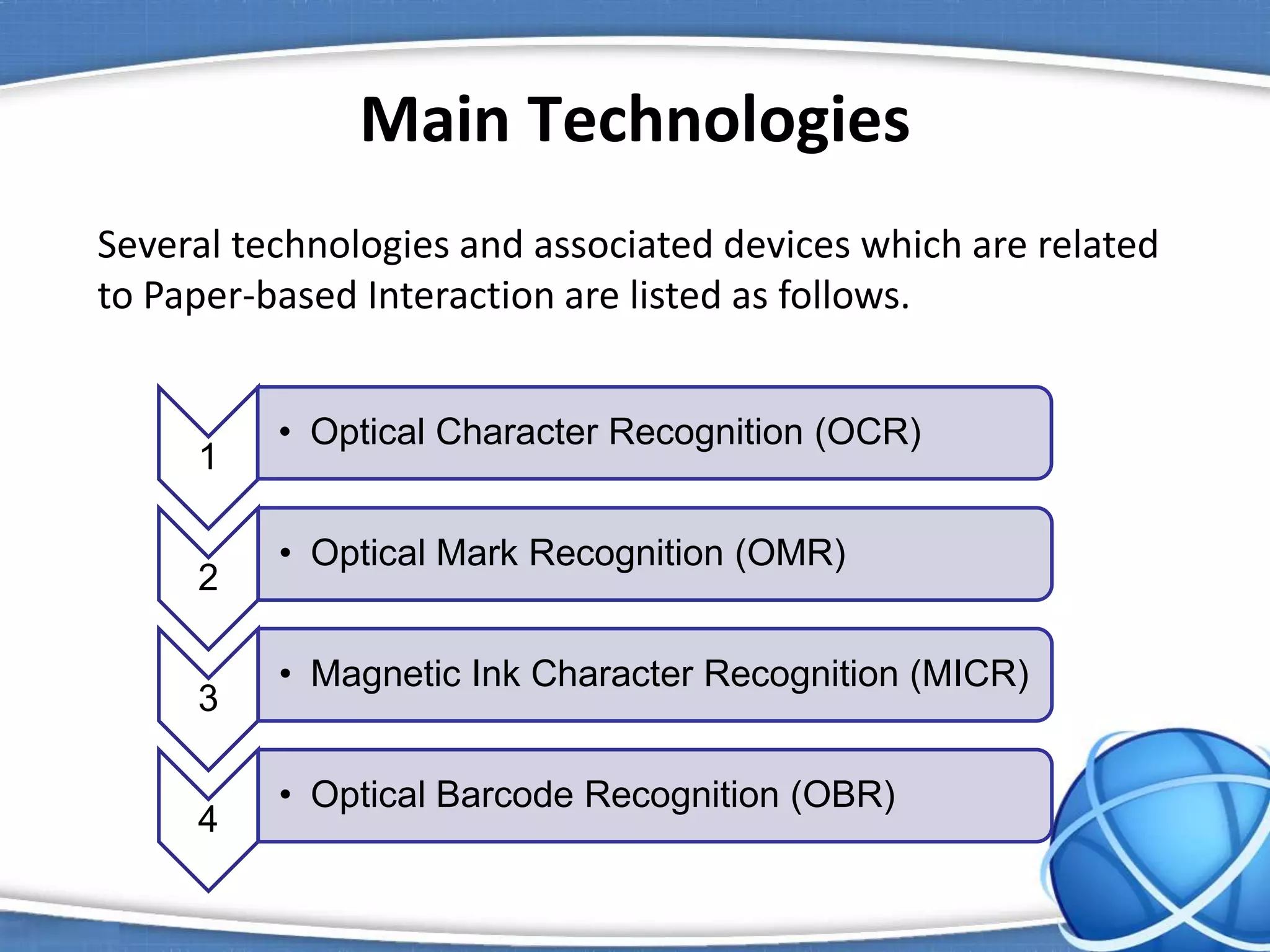 Main Technologies
Several technologies and associated devices which are related
to Paper-based Interaction are listed as follows.
1
• Optical Character Recognition (OCR)
2
• Optical Mark Recognition (OMR)
3
• Magnetic Ink Character Recognition (MICR)
4
• Optical Barcode Recognition (OBR)
 