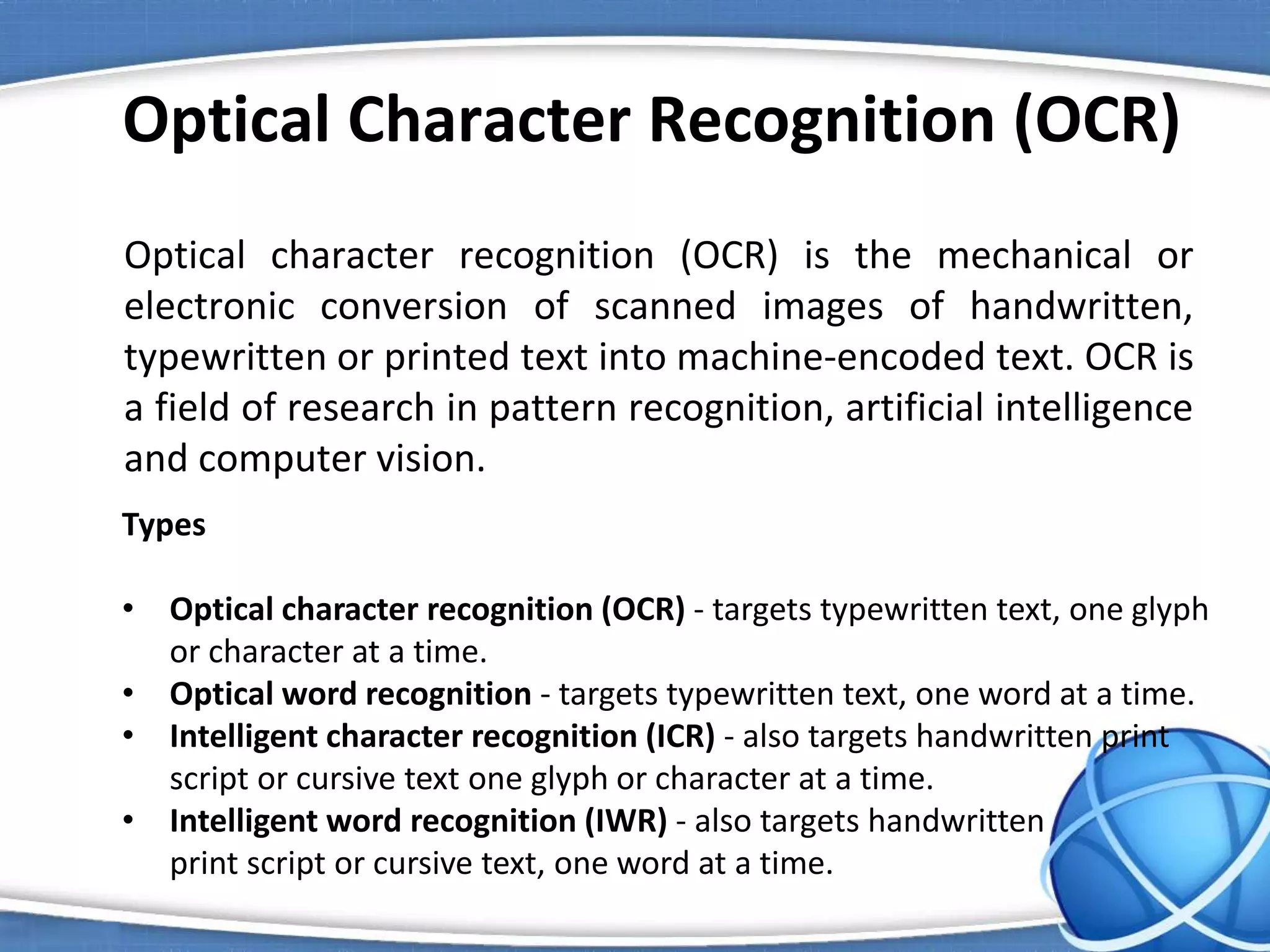 Optical Character Recognition (OCR)
Optical character recognition (OCR) is the mechanical or
electronic conversion of scanned images of handwritten,
typewritten or printed text into machine-encoded text. OCR is
a field of research in pattern recognition, artificial intelligence
and computer vision.
Types
• Optical character recognition (OCR) - targets typewritten text, one glyph
or character at a time.
• Optical word recognition - targets typewritten text, one word at a time.
• Intelligent character recognition (ICR) - also targets handwritten print
script or cursive text one glyph or character at a time.
• Intelligent word recognition (IWR) - also targets handwritten
print script or cursive text, one word at a time.
 