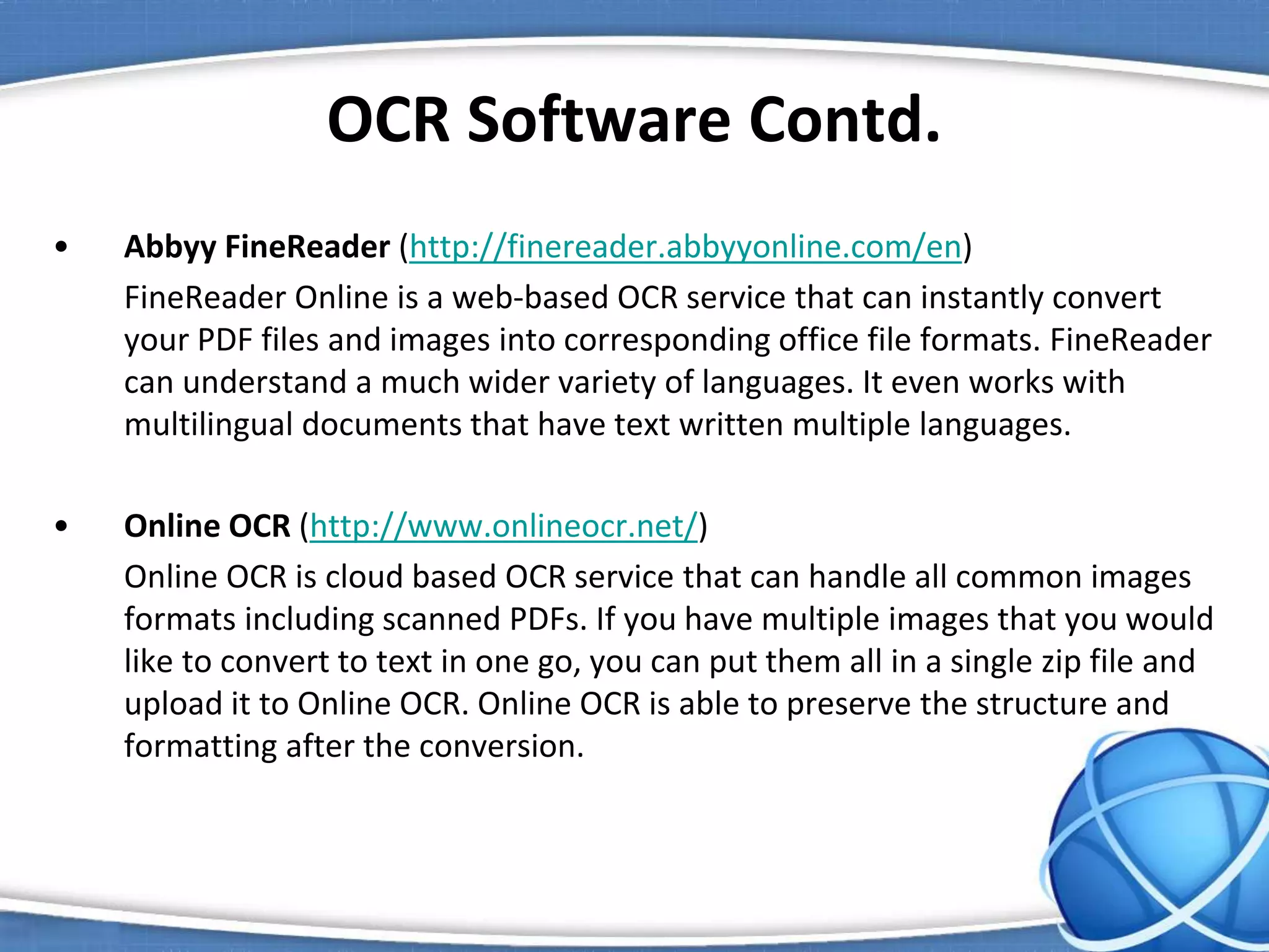 OCR Software Contd.
• Abbyy FineReader (http://finereader.abbyyonline.com/en)
FineReader Online is a web-based OCR service that can instantly convert
your PDF files and images into corresponding office file formats. FineReader
can understand a much wider variety of languages. It even works with
multilingual documents that have text written multiple languages.
• Online OCR (http://www.onlineocr.net/)
Online OCR is cloud based OCR service that can handle all common images
formats including scanned PDFs. If you have multiple images that you would
like to convert to text in one go, you can put them all in a single zip file and
upload it to Online OCR. Online OCR is able to preserve the structure and
formatting after the conversion.
 