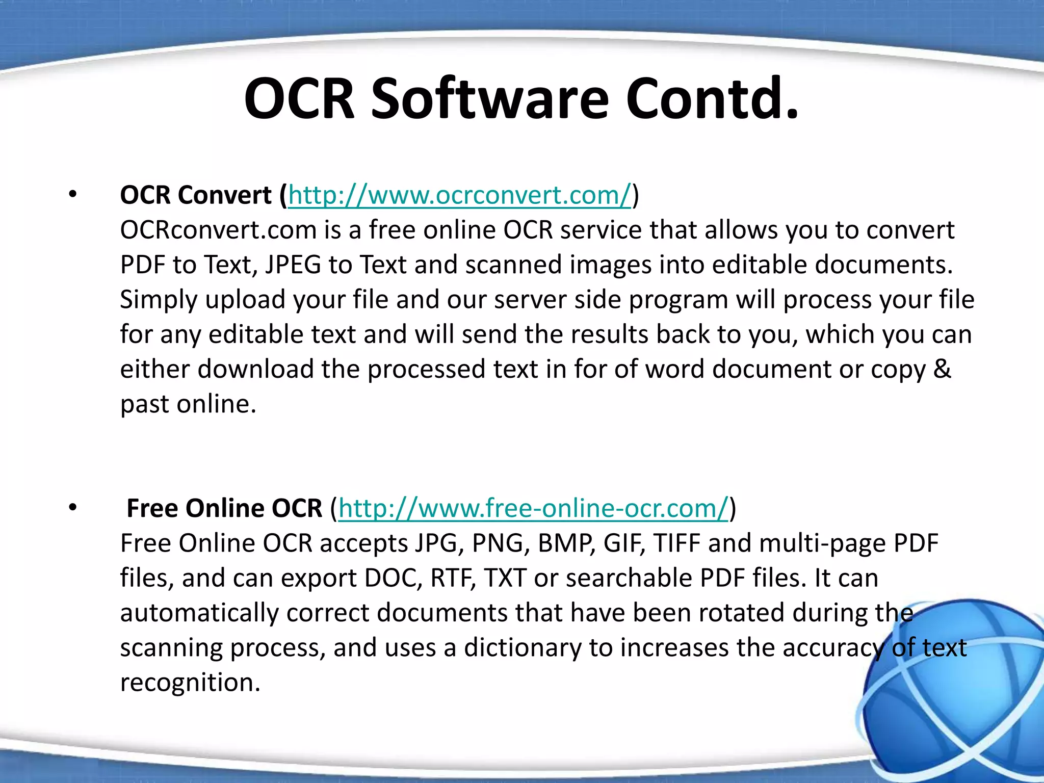 OCR Software Contd.
• OCR Convert (http://www.ocrconvert.com/)
OCRconvert.com is a free online OCR service that allows you to convert
PDF to Text, JPEG to Text and scanned images into editable documents.
Simply upload your file and our server side program will process your file
for any editable text and will send the results back to you, which you can
either download the processed text in for of word document or copy &
past online.
• Free Online OCR (http://www.free-online-ocr.com/)
Free Online OCR accepts JPG, PNG, BMP, GIF, TIFF and multi-page PDF
files, and can export DOC, RTF, TXT or searchable PDF files. It can
automatically correct documents that have been rotated during the
scanning process, and uses a dictionary to increases the accuracy of text
recognition.
 