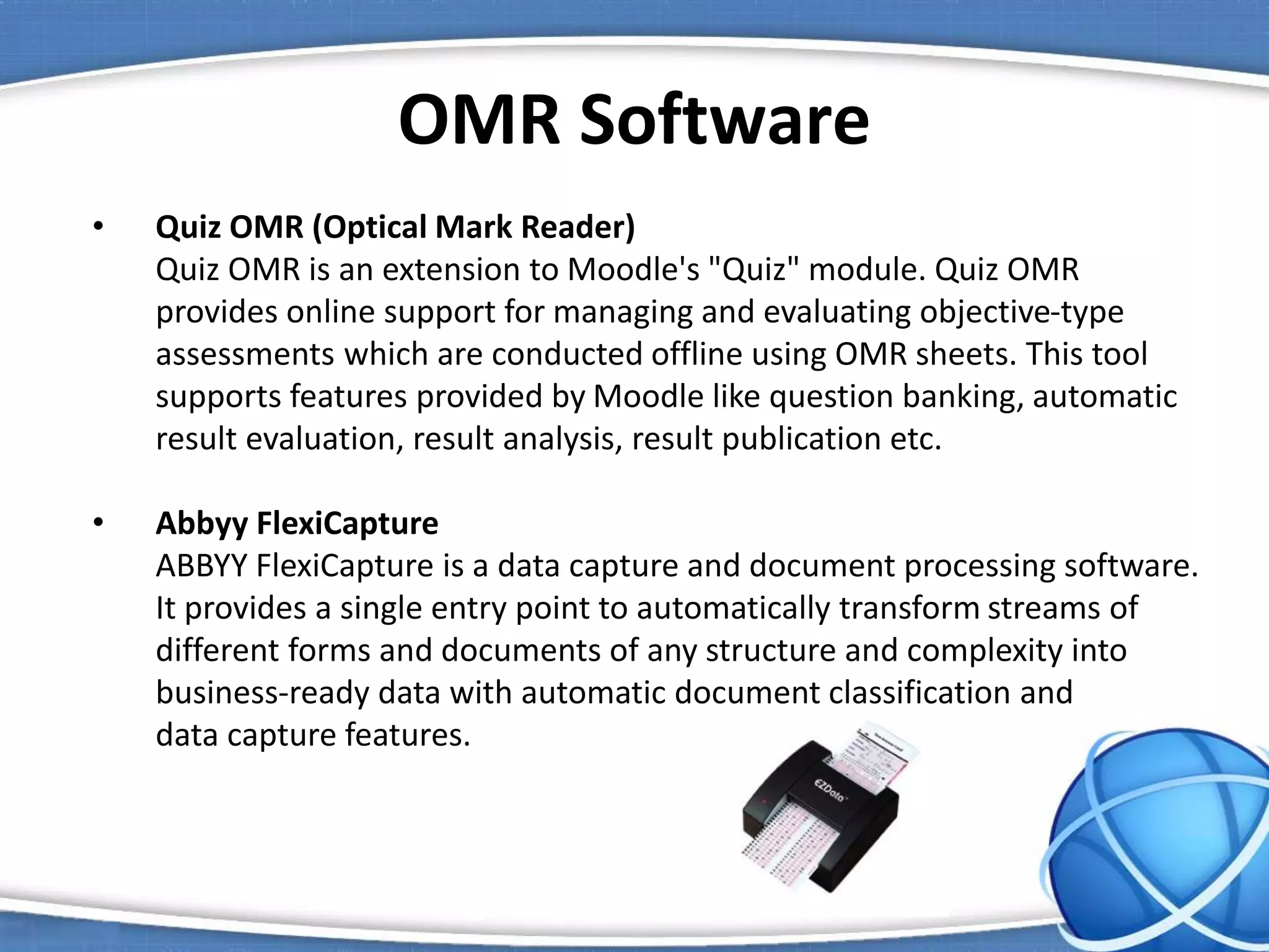 OMR Software
• Quiz OMR (Optical Mark Reader)
Quiz OMR is an extension to Moodle's "Quiz" module. Quiz OMR
provides online support for managing and evaluating objective-type
assessments which are conducted offline using OMR sheets. This tool
supports features provided by Moodle like question banking, automatic
result evaluation, result analysis, result publication etc.
• Abbyy FlexiCapture
ABBYY FlexiCapture is a data capture and document processing software.
It provides a single entry point to automatically transform streams of
different forms and documents of any structure and complexity into
business-ready data with automatic document classification and
data capture features.
 