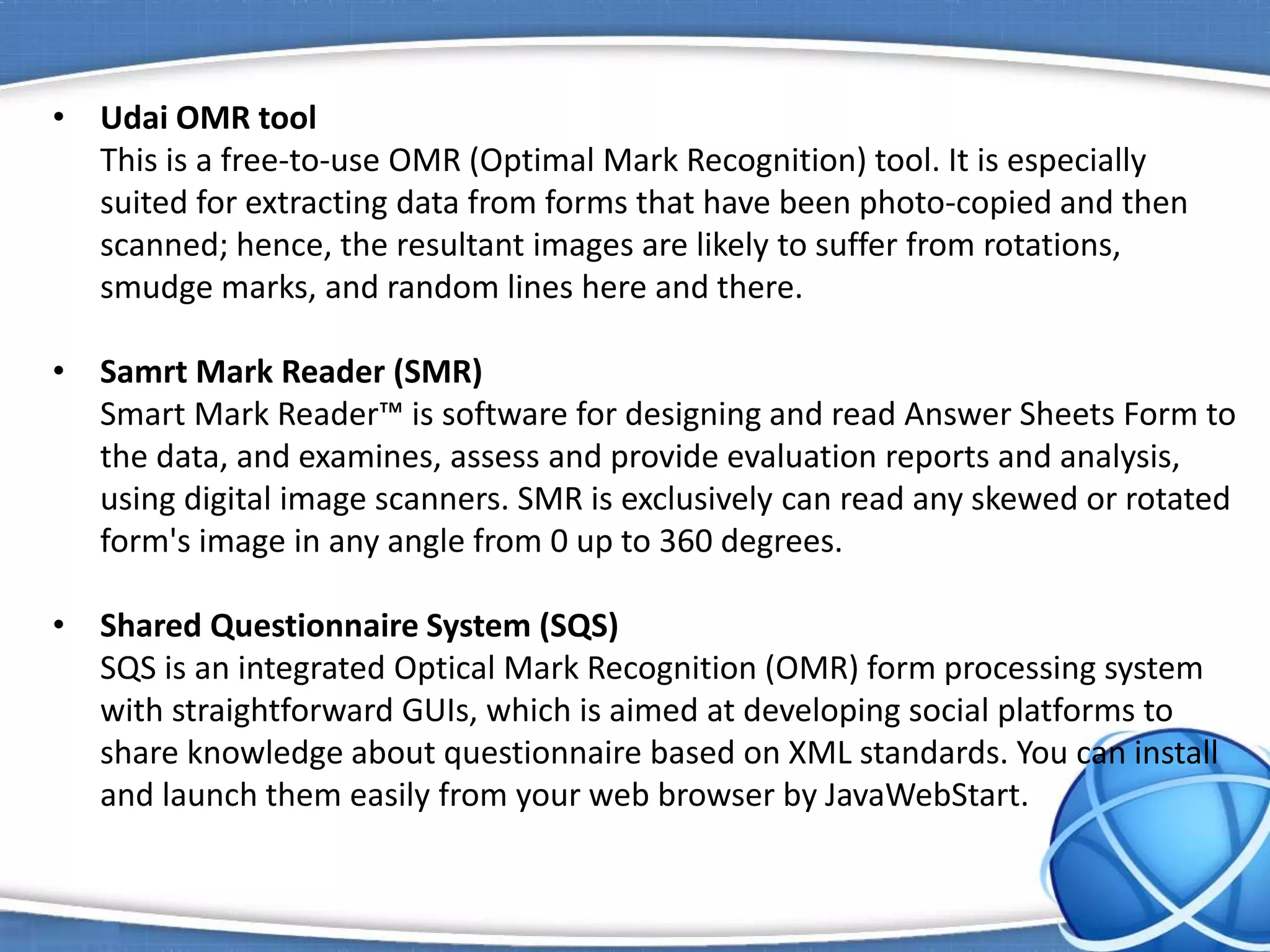 • Udai OMR tool
This is a free-to-use OMR (Optimal Mark Recognition) tool. It is especially
suited for extracting data from forms that have been photo-copied and then
scanned; hence, the resultant images are likely to suffer from rotations,
smudge marks, and random lines here and there.
• Samrt Mark Reader (SMR)
Smart Mark Reader™ is software for designing and read Answer Sheets Form to
the data, and examines, assess and provide evaluation reports and analysis,
using digital image scanners. SMR is exclusively can read any skewed or rotated
form's image in any angle from 0 up to 360 degrees.
• Shared Questionnaire System (SQS)
SQS is an integrated Optical Mark Recognition (OMR) form processing system
with straightforward GUIs, which is aimed at developing social platforms to
share knowledge about questionnaire based on XML standards. You can install
and launch them easily from your web browser by JavaWebStart.
 