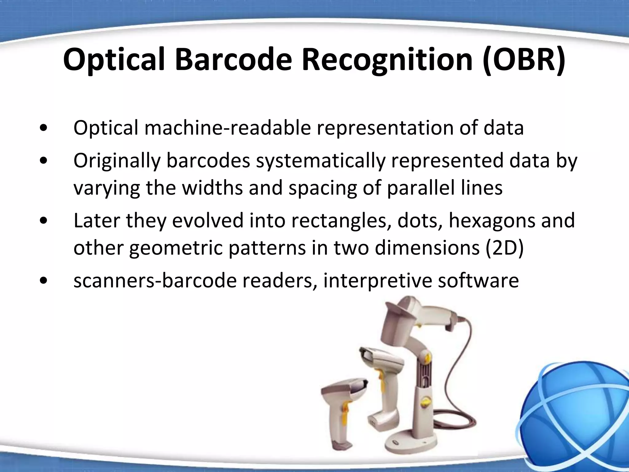 Optical Barcode Recognition (OBR)
• Optical machine-readable representation of data
• Originally barcodes systematically represented data by
varying the widths and spacing of parallel lines
• Later they evolved into rectangles, dots, hexagons and
other geometric patterns in two dimensions (2D)
• scanners-barcode readers, interpretive software
 