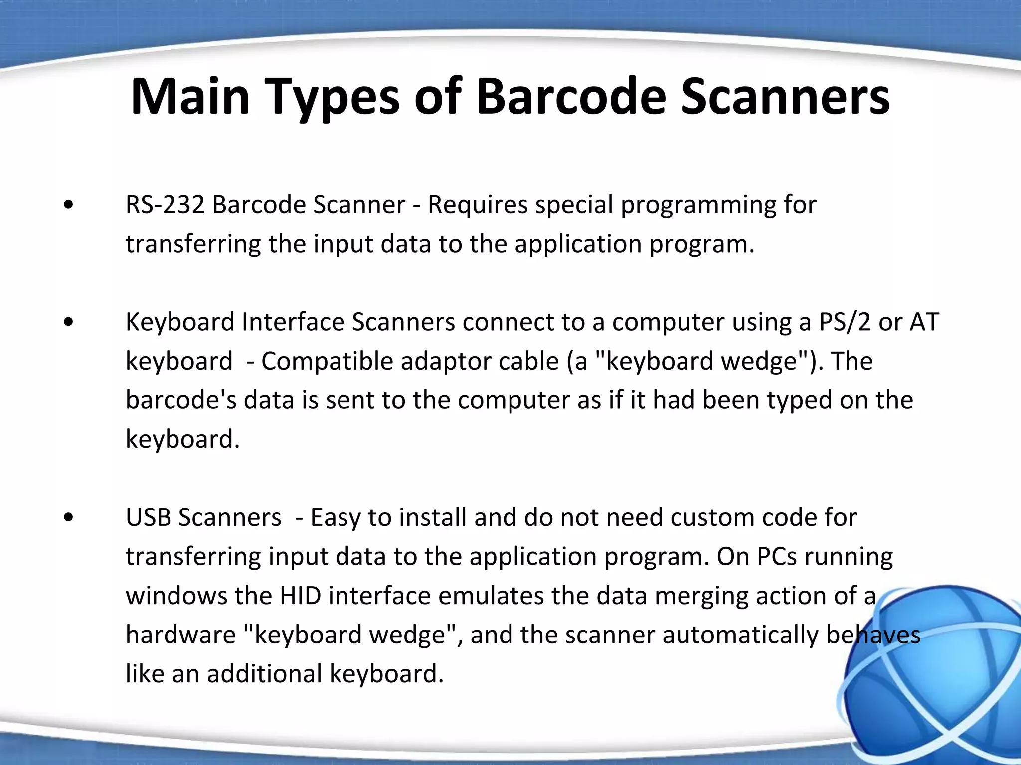 Main Types of Barcode Scanners
• RS-232 Barcode Scanner - Requires special programming for
transferring the input data to the application program.
• Keyboard Interface Scanners connect to a computer using a PS/2 or AT
keyboard - Compatible adaptor cable (a "keyboard wedge"). The
barcode's data is sent to the computer as if it had been typed on the
keyboard.
• USB Scanners - Easy to install and do not need custom code for
transferring input data to the application program. On PCs running
windows the HID interface emulates the data merging action of a
hardware "keyboard wedge", and the scanner automatically behaves
like an additional keyboard.
 