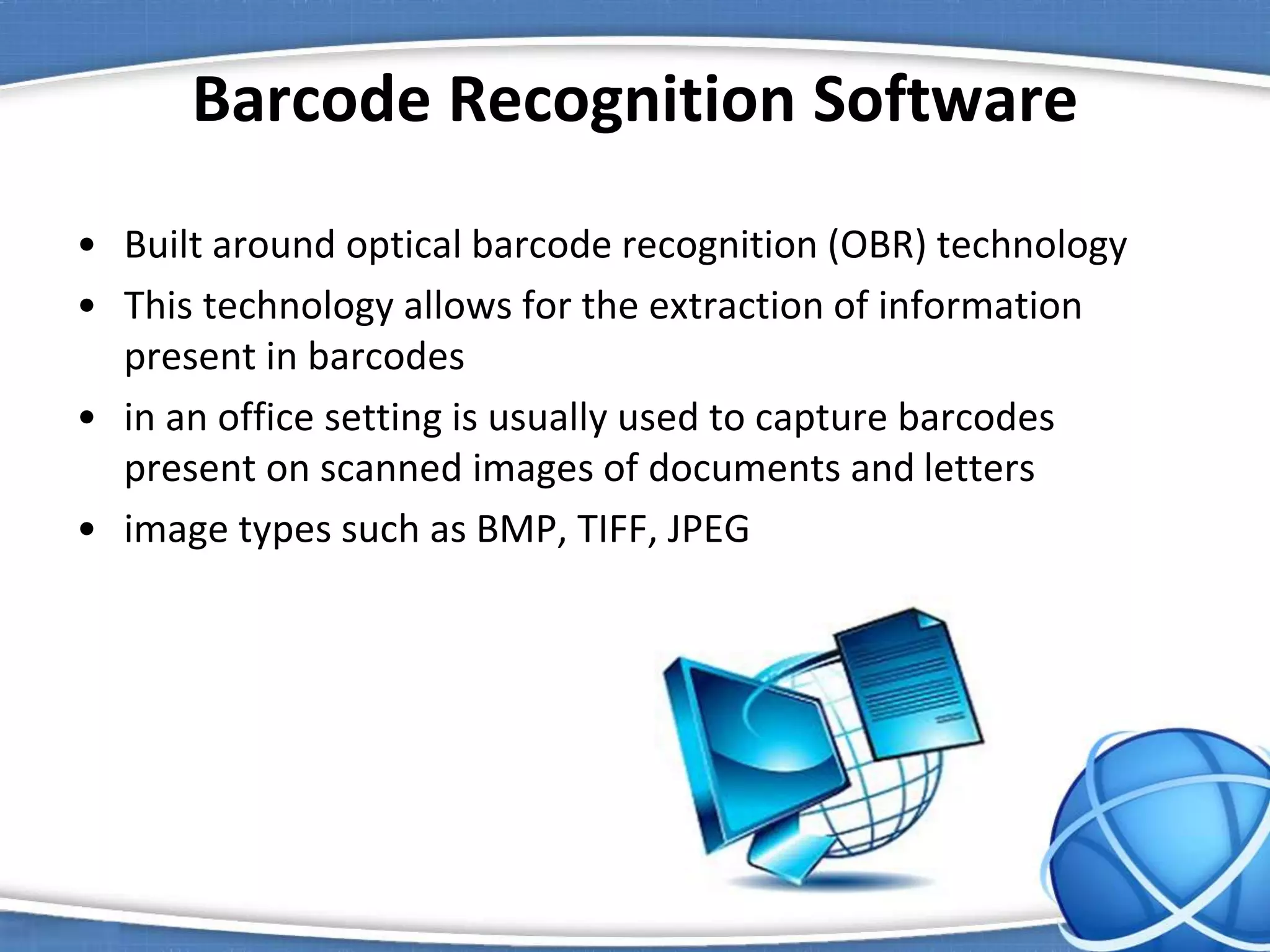 Barcode Recognition Software
• Built around optical barcode recognition (OBR) technology
• This technology allows for the extraction of information
present in barcodes
• in an office setting is usually used to capture barcodes
present on scanned images of documents and letters
• image types such as BMP, TIFF, JPEG
 