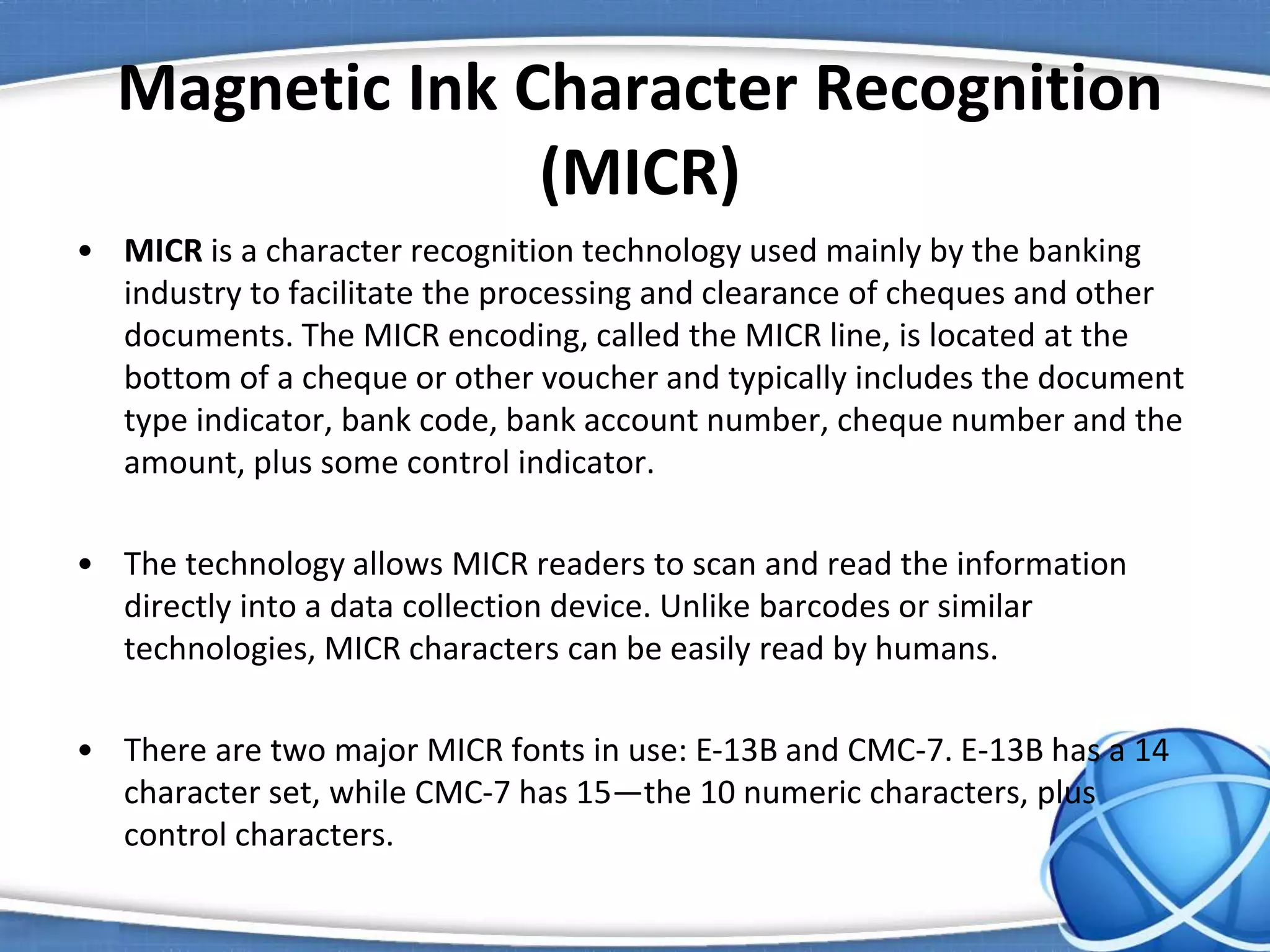 Magnetic Ink Character Recognition
(MICR)
• MICR is a character recognition technology used mainly by the banking
industry to facilitate the processing and clearance of cheques and other
documents. The MICR encoding, called the MICR line, is located at the
bottom of a cheque or other voucher and typically includes the document
type indicator, bank code, bank account number, cheque number and the
amount, plus some control indicator.
• The technology allows MICR readers to scan and read the information
directly into a data collection device. Unlike barcodes or similar
technologies, MICR characters can be easily read by humans.
• There are two major MICR fonts in use: E-13B and CMC-7. E-13B has a 14
character set, while CMC-7 has 15—the 10 numeric characters, plus
control characters.
 