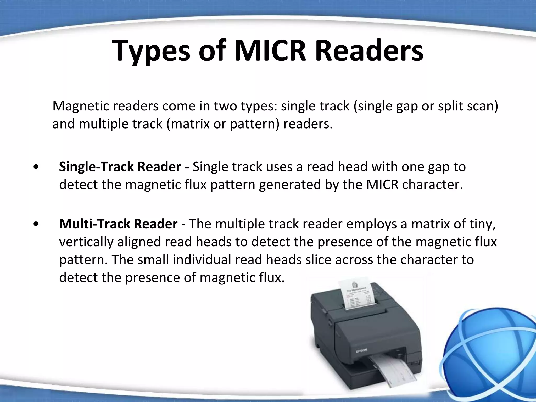 Types of MICR Readers
Magnetic readers come in two types: single track (single gap or split scan)
and multiple track (matrix or pattern) readers.
• Single-Track Reader - Single track uses a read head with one gap to
detect the magnetic flux pattern generated by the MICR character.
• Multi-Track Reader - The multiple track reader employs a matrix of tiny,
vertically aligned read heads to detect the presence of the magnetic flux
pattern. The small individual read heads slice across the character to
detect the presence of magnetic flux.
 