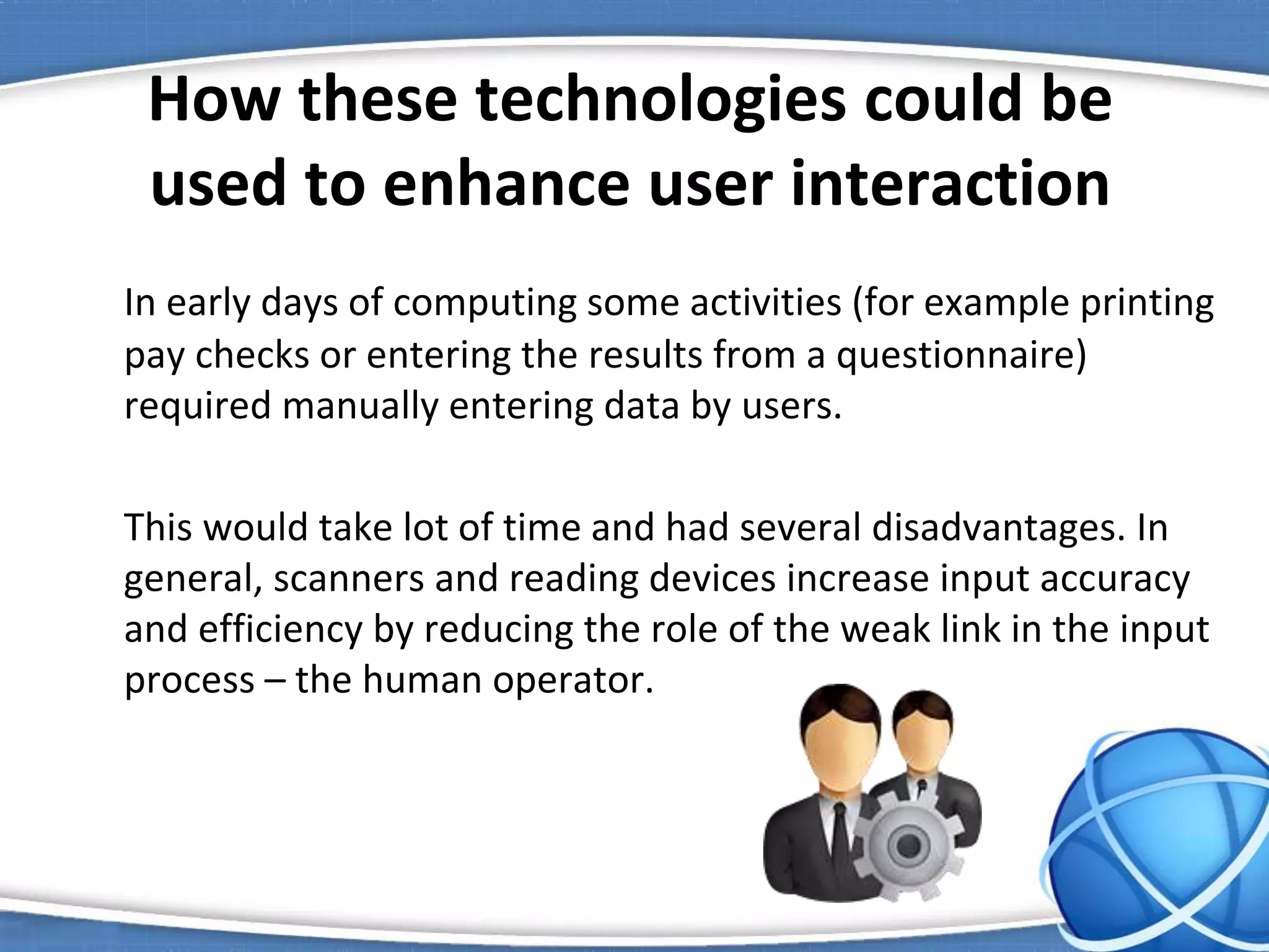 How these technologies could be
used to enhance user interaction
In early days of computing some activities (for example printing
pay checks or entering the results from a questionnaire)
required manually entering data by users.
This would take lot of time and had several disadvantages. In
general, scanners and reading devices increase input accuracy
and efficiency by reducing the role of the weak link in the input
process – the human operator.
 