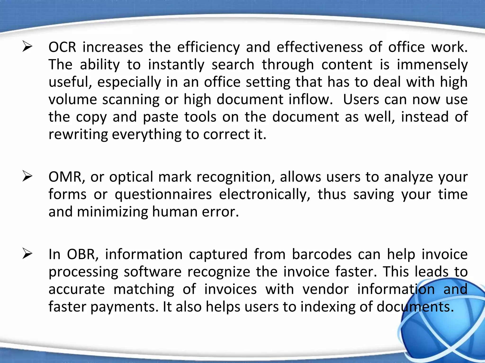  OCR increases the efficiency and effectiveness of office work.
The ability to instantly search through content is immensely
useful, especially in an office setting that has to deal with high
volume scanning or high document inflow. Users can now use
the copy and paste tools on the document as well, instead of
rewriting everything to correct it.
 OMR, or optical mark recognition, allows users to analyze your
forms or questionnaires electronically, thus saving your time
and minimizing human error.
 In OBR, information captured from barcodes can help invoice
processing software recognize the invoice faster. This leads to
accurate matching of invoices with vendor information and
faster payments. It also helps users to indexing of documents.
 