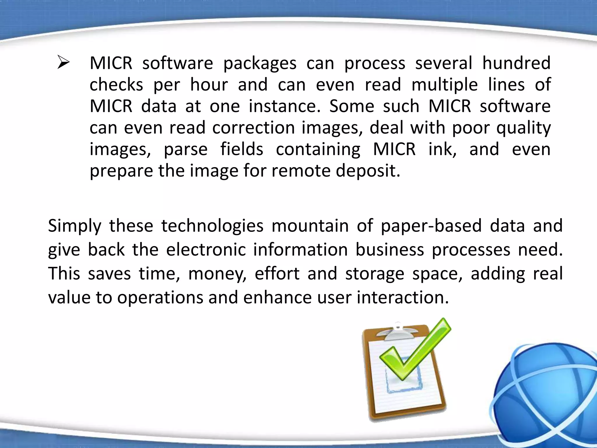  MICR software packages can process several hundred
checks per hour and can even read multiple lines of
MICR data at one instance. Some such MICR software
can even read correction images, deal with poor quality
images, parse fields containing MICR ink, and even
prepare the image for remote deposit.
Simply these technologies mountain of paper-based data and
give back the electronic information business processes need.
This saves time, money, effort and storage space, adding real
value to operations and enhance user interaction.
 