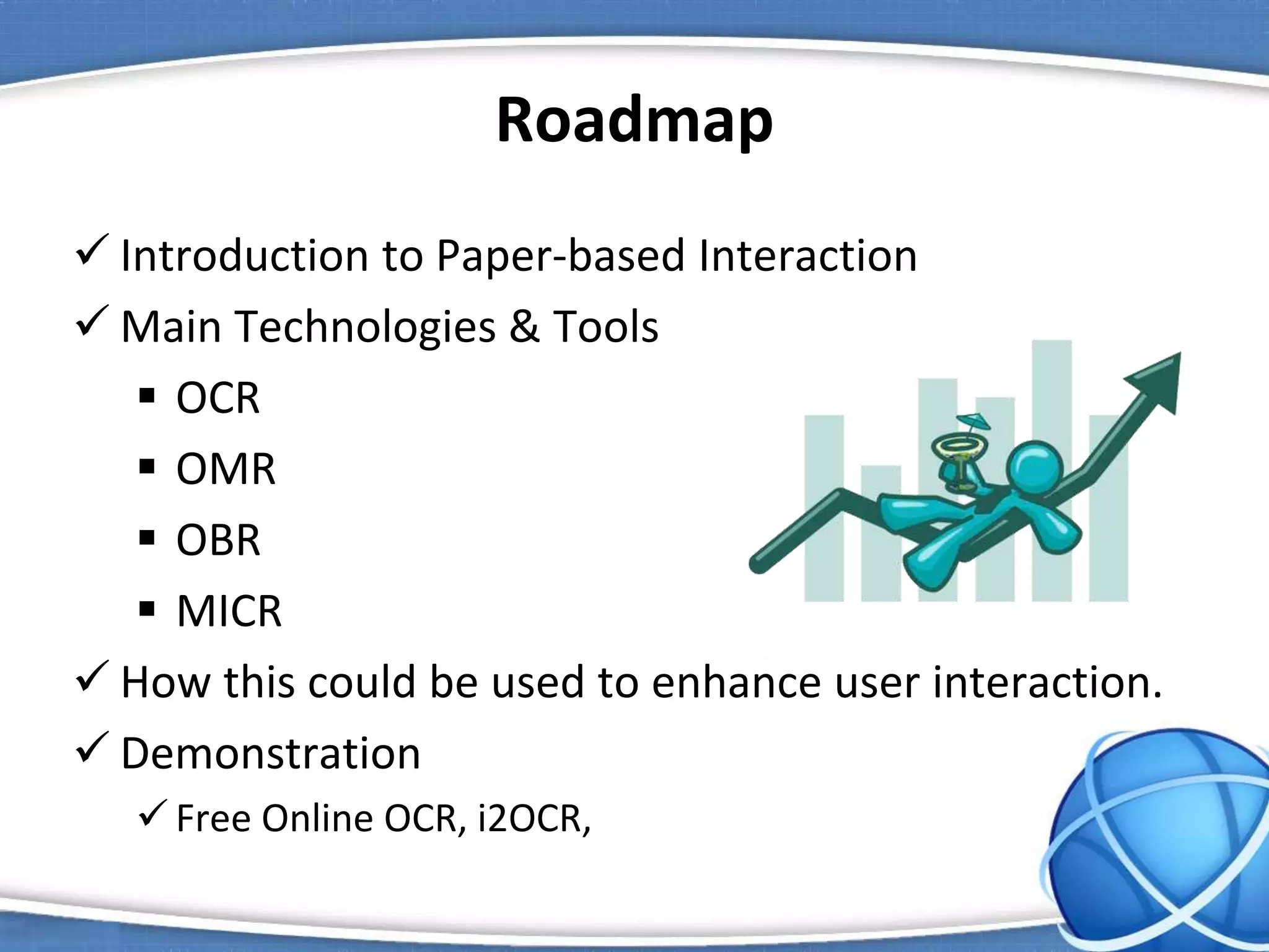 Roadmap
 Introduction to Paper-based Interaction
 Main Technologies & Tools
 OCR
 OMR
 OBR
 MICR
 How this could be used to enhance user interaction.
 Demonstration
 Free Online OCR, i2OCR,
 