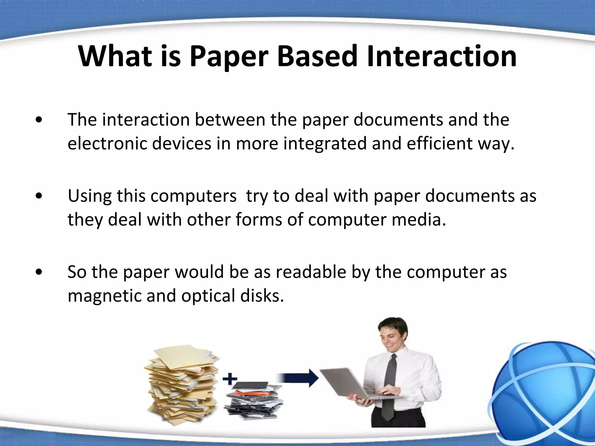What is Paper Based Interaction
• The interaction between the paper documents and the
electronic devices in more integrated and efficient way.
• Using this computers try to deal with paper documents as
they deal with other forms of computer media.
• So the paper would be as readable by the computer as
magnetic and optical disks.
 