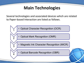 Main Technologies
Several technologies and associated devices which are related
to Paper-based Interaction are listed as follows.
1
• Optical Character Recognition (OCR)
2
• Optical Mark Recognition (OMR)
3
• Magnetic Ink Character Recognition (MICR)
4
• Optical Barcode Recognition (OBR)
 