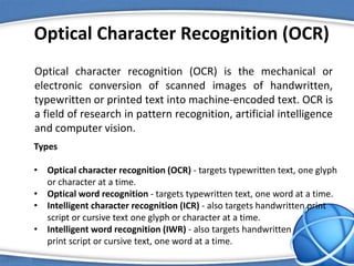 Optical Character Recognition (OCR)
Optical character recognition (OCR) is the mechanical or
electronic conversion of scanned images of handwritten,
typewritten or printed text into machine-encoded text. OCR is
a field of research in pattern recognition, artificial intelligence
and computer vision.
Types
• Optical character recognition (OCR) - targets typewritten text, one glyph
or character at a time.
• Optical word recognition - targets typewritten text, one word at a time.
• Intelligent character recognition (ICR) - also targets handwritten print
script or cursive text one glyph or character at a time.
• Intelligent word recognition (IWR) - also targets handwritten
print script or cursive text, one word at a time.
 