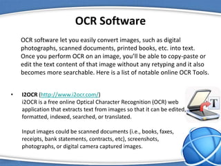 OCR Software
OCR software let you easily convert images, such as digital
photographs, scanned documents, printed books, etc. into text.
Once you perform OCR on an image, you’ll be able to copy-paste or
edit the text content of that image without any retyping and it also
becomes more searchable. Here is a list of notable online OCR Tools.
• I2OCR (http://www.i2ocr.com/)
i2OCR is a free online Optical Character Recognition (OCR) web
application that extracts text from images so that it can be edited,
formatted, indexed, searched, or translated.
Input images could be scanned documents (i.e., books, faxes,
receipts, bank statements, contracts, etc), screenshots,
photographs, or digital camera captured images.
 