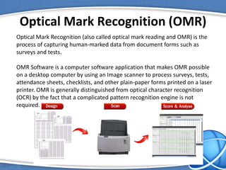 Optical Mark Recognition (OMR)
Optical Mark Recognition (also called optical mark reading and OMR) is the
process of capturing human-marked data from document forms such as
surveys and tests.
OMR Software is a computer software application that makes OMR possible
on a desktop computer by using an Image scanner to process surveys, tests,
attendance sheets, checklists, and other plain-paper forms printed on a laser
printer. OMR is generally distinguished from optical character recognition
(OCR) by the fact that a complicated pattern recognition engine is not
required.
 