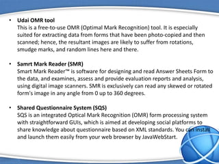 • Udai OMR tool
This is a free-to-use OMR (Optimal Mark Recognition) tool. It is especially
suited for extracting data from forms that have been photo-copied and then
scanned; hence, the resultant images are likely to suffer from rotations,
smudge marks, and random lines here and there.
• Samrt Mark Reader (SMR)
Smart Mark Reader™ is software for designing and read Answer Sheets Form to
the data, and examines, assess and provide evaluation reports and analysis,
using digital image scanners. SMR is exclusively can read any skewed or rotated
form's image in any angle from 0 up to 360 degrees.
• Shared Questionnaire System (SQS)
SQS is an integrated Optical Mark Recognition (OMR) form processing system
with straightforward GUIs, which is aimed at developing social platforms to
share knowledge about questionnaire based on XML standards. You can install
and launch them easily from your web browser by JavaWebStart.
 