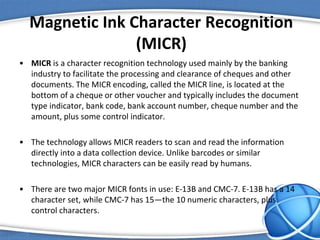 Magnetic Ink Character Recognition
(MICR)
• MICR is a character recognition technology used mainly by the banking
industry to facilitate the processing and clearance of cheques and other
documents. The MICR encoding, called the MICR line, is located at the
bottom of a cheque or other voucher and typically includes the document
type indicator, bank code, bank account number, cheque number and the
amount, plus some control indicator.
• The technology allows MICR readers to scan and read the information
directly into a data collection device. Unlike barcodes or similar
technologies, MICR characters can be easily read by humans.
• There are two major MICR fonts in use: E-13B and CMC-7. E-13B has a 14
character set, while CMC-7 has 15—the 10 numeric characters, plus
control characters.
 