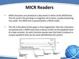 MICR Readers
• MICR characters are printed on a document in either of the MICR fonts.
The ink used in the printing is a magnetic ink or toner, usually containing
iron oxide. The MICR text is passed before a MICR reader.
• The ink in the plane of the paper is first magnetized. Then the characters
are passed over a MICR read head, a device similar to the playback head
of a tape recorder. As each character passes over the head it produces a
unique waveform that can be easily identified by the system.
 