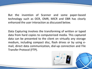But the invention of Scanner and some paper-based
technology such as OCR, OMR, MICR and OBR has clearly
enhanced the user interaction as discussed below.
Data Capturing involves the transforming of written or typed
data from hard copies to computerized media. This captured
data can be presented to the client on virtually any storage
medium, including compact disc, flash drives or by using e-
mail, direct data communication, dial-up connection and File
Transfer Protocol (FTP).
 