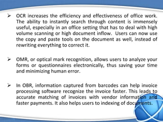  OCR increases the efficiency and effectiveness of office work.
The ability to instantly search through content is immensely
useful, especially in an office setting that has to deal with high
volume scanning or high document inflow. Users can now use
the copy and paste tools on the document as well, instead of
rewriting everything to correct it.
 OMR, or optical mark recognition, allows users to analyze your
forms or questionnaires electronically, thus saving your time
and minimizing human error.
 In OBR, information captured from barcodes can help invoice
processing software recognize the invoice faster. This leads to
accurate matching of invoices with vendor information and
faster payments. It also helps users to indexing of documents.
 