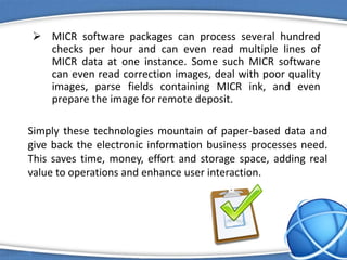  MICR software packages can process several hundred
checks per hour and can even read multiple lines of
MICR data at one instance. Some such MICR software
can even read correction images, deal with poor quality
images, parse fields containing MICR ink, and even
prepare the image for remote deposit.
Simply these technologies mountain of paper-based data and
give back the electronic information business processes need.
This saves time, money, effort and storage space, adding real
value to operations and enhance user interaction.
 