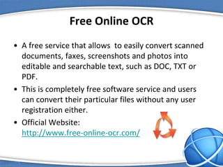 Free Online OCR
• A free service that allows to easily convert scanned
documents, faxes, screenshots and photos into
editable and searchable text, such as DOC, TXT or
PDF.
• This is completely free software service and users
can convert their particular files without any user
registration either.
• Official Website:
http://www.free-online-ocr.com/
 