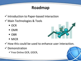 Roadmap
 Introduction to Paper-based Interaction
 Main Technologies & Tools
 OCR
 OMR
 OBR
 MICR
 How this could be used to enhance user interaction.
 Demonstration
 Free Online OCR, i2OCR,
 