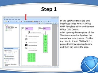 Step 1
In this software there are two
interfaces called Remark Office
OMR Template editor and Remark
Office Data Center.
After opening the template of the
Sheet user can simply select the
area where data contain. For that
user must click on OMR which is
pointed here by using red arrow
and then can select the area.
 