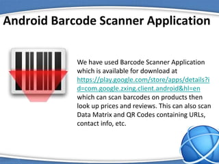 Android Barcode Scanner Application
We have used Barcode Scanner Application
which is available for download at
https://play.google.com/store/apps/details?i
d=com.google.zxing.client.android&hl=en
which can scan barcodes on products then
look up prices and reviews. This can also scan
Data Matrix and QR Codes containing URLs,
contact info, etc.
 