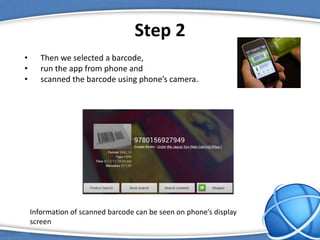 Step 2
• Then we selected a barcode,
• run the app from phone and
• scanned the barcode using phone’s camera.
Information of scanned barcode can be seen on phone’s display
screen
 