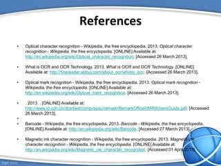 References
• Optical character recognition - Wikipedia, the free encyclopedia. 2013. Optical character
recognition - Wikipedia, the free encyclopedia. [ONLINE] Available at:
http://en.wikipedia.org/wiki/Optical_character_recognition. [Accessed 26 March 2013].
• What is OCR and OCR Technology. 2013. What is OCR and OCR Technology. [ONLINE]
Available at: http://finereader.abbyy.com/about_ocr/whatis_ocr/. [Accessed 26 March 2013].
• Optical mark recognition - Wikipedia, the free encyclopedia. 2013. Optical mark recognition -
Wikipedia, the free encyclopedia. [ONLINE] Available at:
http://en.wikipedia.org/wiki/Optical_mark_recognition. [Accessed 26 March 2013].
• . 2013. . [ONLINE] Available at:
http://www.id.uzh.ch/dl/arbeit/compi/spez/remark/RemarkOfficeOMR8UsersGuide.pdf. [Accessed
26 March 2013].
•
• Barcode - Wikipedia, the free encyclopedia. 2013. Barcode - Wikipedia, the free encyclopedia.
[ONLINE] Available at: http://en.wikipedia.org/wiki/Barcode. [Accessed 27 March 2013].
• Magnetic ink character recognition - Wikipedia, the free encyclopedia. 2013. Magnetic ink
character recognition - Wikipedia, the free encyclopedia. [ONLINE] Available at:
http://en.wikipedia.org/wiki/Magnetic_ink_character_recognition. [Accessed 01 April 2013].
 