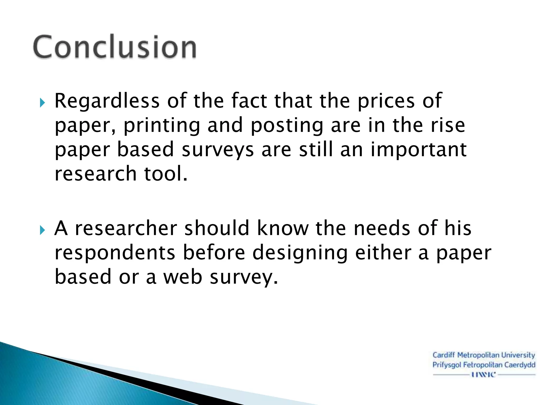    Regardless of the fact that the prices of
    paper, printing and posting are in the rise
    paper based surveys are still an important
    research tool.

   A researcher should know the needs of his
    respondents before designing either a paper
    based or a web survey.
 