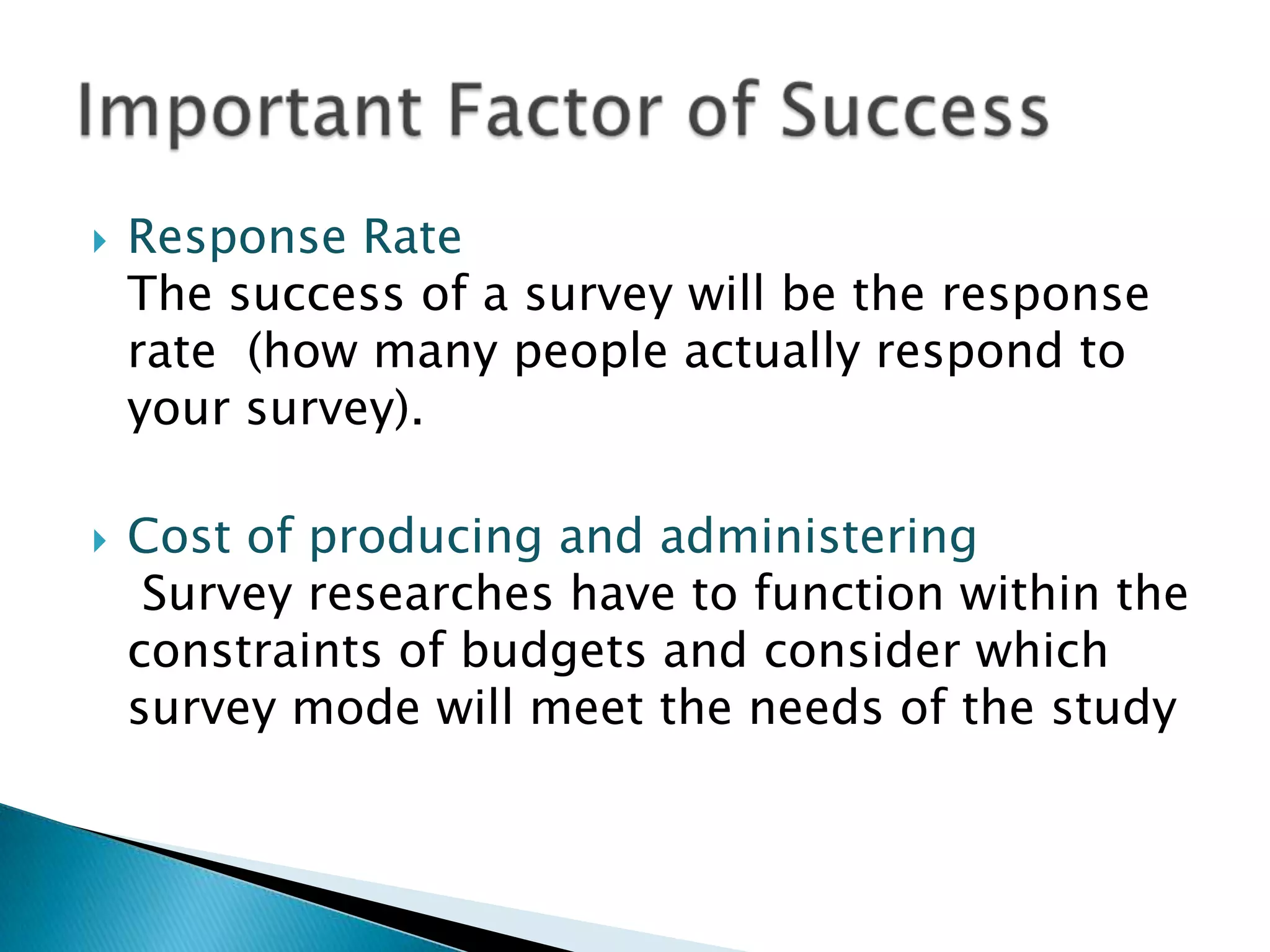    Response Rate
    The success of a survey will be the response
    rate (how many people actually respond to
    your survey).

   Cost of producing and administering
     Survey researches have to function within the
    constraints of budgets and consider which
    survey mode will meet the needs of the study
 