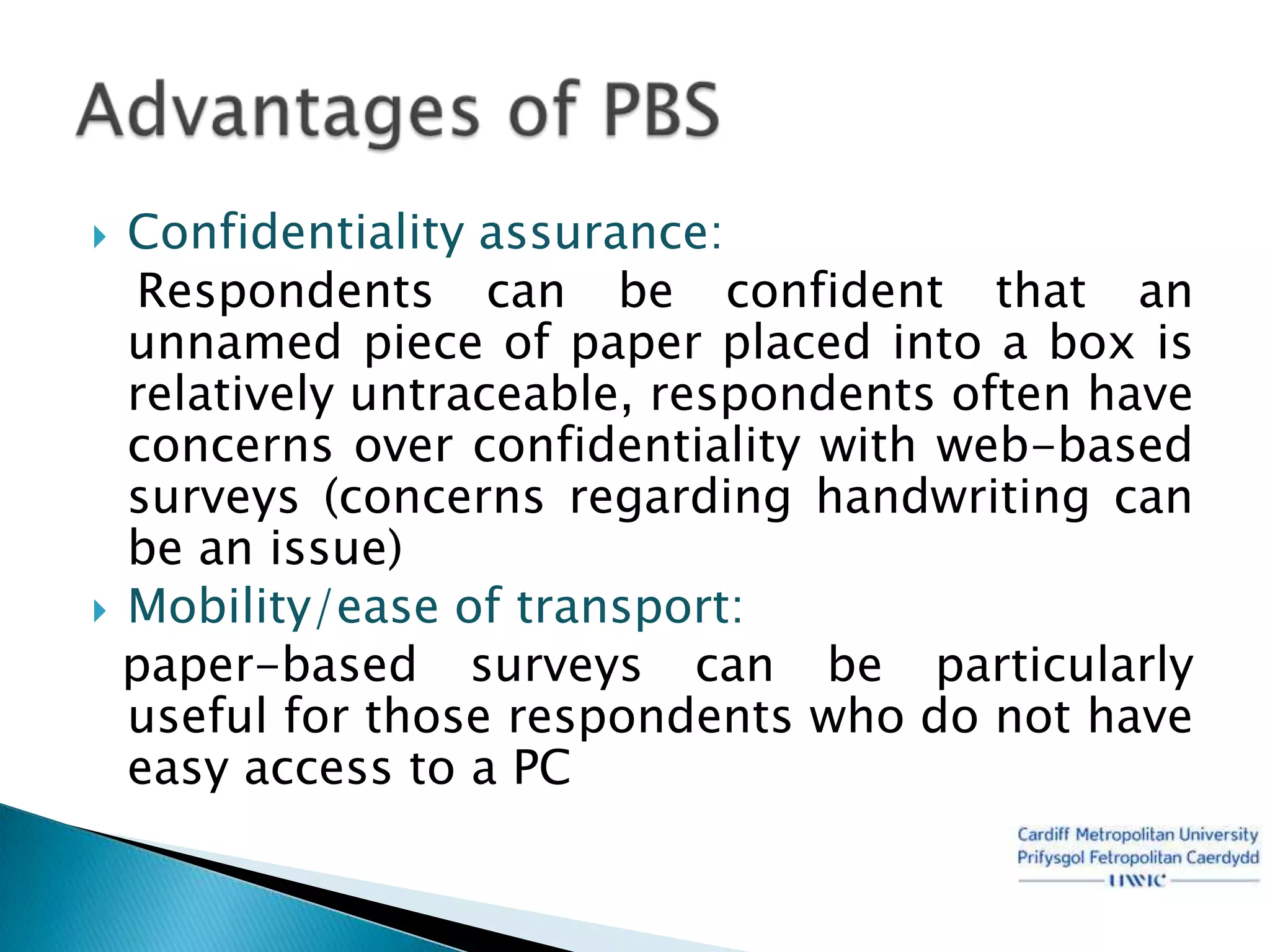  Confidentiality assurance:
   Respondents can be confident that an
  unnamed piece of paper placed into a box is
  relatively untraceable, respondents often have
  concerns over confidentiality with web-based
  surveys (concerns regarding handwriting can
  be an issue)
 Mobility/ease of transport:
  paper-based surveys can be particularly
  useful for those respondents who do not have
  easy access to a PC
 