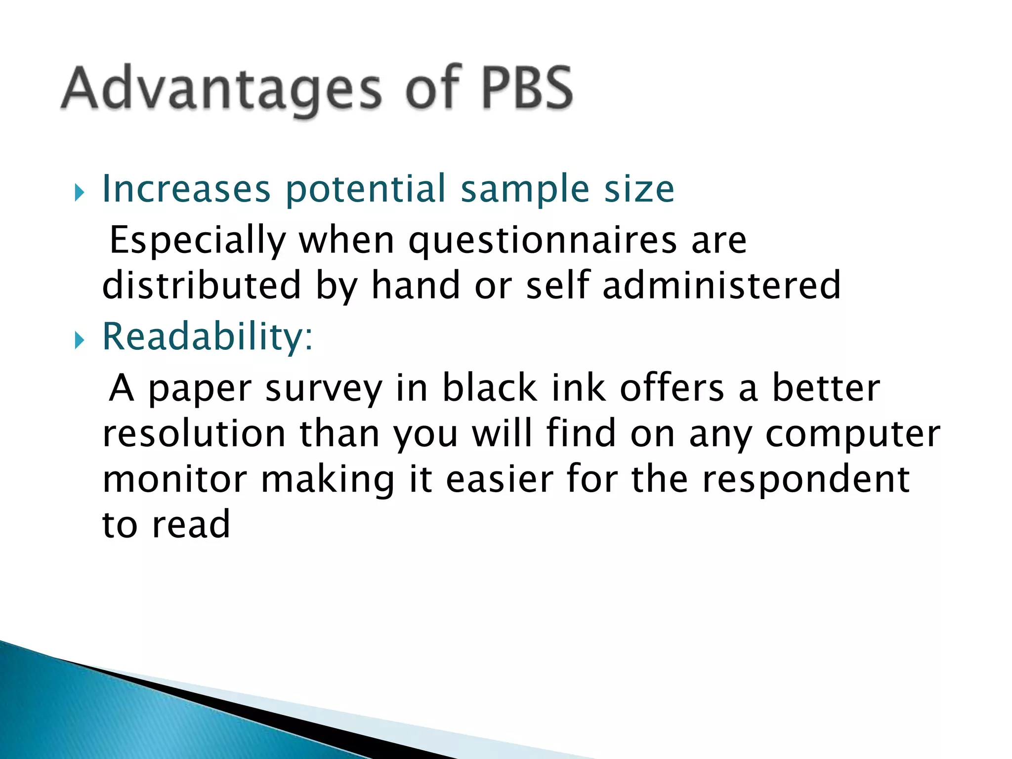    Increases potential sample size
     Especially when questionnaires are
    distributed by hand or self administered
   Readability:
     A paper survey in black ink offers a better
    resolution than you will find on any computer
    monitor making it easier for the respondent
    to read
 