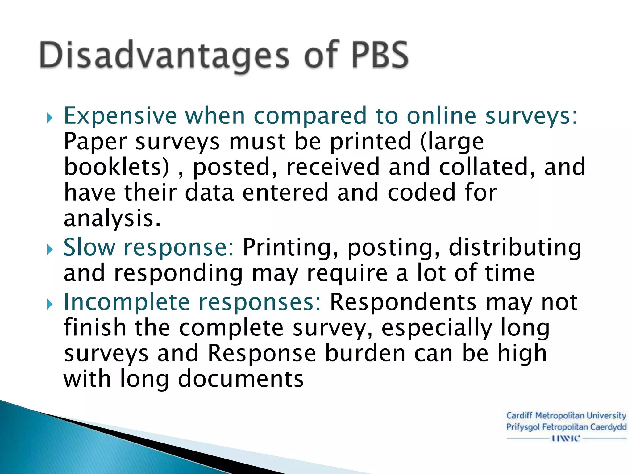    Expensive when compared to online surveys:
    Paper surveys must be printed (large
    booklets) , posted, received and collated, and
    have their data entered and coded for
    analysis.
   Slow response: Printing, posting, distributing
    and responding may require a lot of time
   Incomplete responses: Respondents may not
    finish the complete survey, especially long
    surveys and Response burden can be high
    with long documents
 