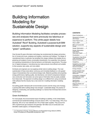 AUTODESK
®
REVIT
®
WHITE PAPER
Building Information
Modeling for
Sustainable Design
Building Information Modeling facilitates complex proces-
ses and analyses that were previously too laborious or
expensive to perform. This white paper details how
Autodesk®
Revit®
Building, Autodesk’s purpose-built BIM
solution, supports key aspects of sustainable design and
“green” certification.
Over the last 20 years information technology has revolutionized the design and produc-
tion of movies and music, airplanes and toasters, machinery and holidays. The design of
manufactured items in particular has benefited from design software that enables the en-
gineering and analysis of every conceivable characteristic of an assembly, from physical
and operating characteristics to thermal behavior and fabrication requirements. The adop-
tion of digital prototypes in manufacturing has made products more efficient and suitable
to their purpose, less costly, and more stylish.
Architects and engineers are now applying similar tools to building design. The most
sophisticated of these tools deliver continuous and immediate feedback on a far greater
range of characteristics than conventional design tools. Material quantities and properties,
energy performance, lighting quality, site disturbance, and what-if comparisons between
new construction and renovation are some types of information that are easily available
from these tools. This approach to building design is so different from using conventional
CAD software that the industry has a new name for it: building information modeling
(BIM).
As building growth intersects with environmental concerns and the rising cost of energy,
a growing field within building design has emerged - sustainable design, the practice of
designing, constructing, and operating buildings in a manner that minimizes their environ-
mental impact.
Green Architecture
For most people, the environmental impact of buildings is startling. In the United States,
commercial and residential buildings consume close to 40% f our total energy, 70% of our
electricity, 40% of our raw materials and 12% of fresh water supplies. They account for
30% of greenhouse gas emissions and generate 136 million tons of construction and
demolition waste (approx. 2.8 lbs/person/day).
1
CONTENTS
Green Architecture .........1
Standards for Sustain-
able Design ....................2
Green Report Card.........2
What is BIM?..................3
BIM and Sustainable
Design ............................3
Design Optimization .......4
Design Optimization
Case Study:
Skyscraper Digital ..........4
Visualization ...................5
Visualization Case Study:
Little Diversified Archi-
tectural Consulting .........6
Daylighting .....................7
Daylighting Case Study:
Little Diversified Archi-
tectural Consulting .........7
Energy Analysis .............8
Energy Analysis Case
Study: Architectural
Resources ......................8
Computation of Material
Quantities and LEED
Documentation ...............9
Specification
Management ................10
Reducing Waste and
Inefficiency ...................11
Summary......................12
1
U.S. Department of Energy, Energy Efficiency and Renewable Energy Network (EREN).
Center of Excellence for Sustainable Development, 2003
 