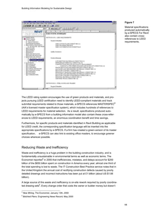 Building Information Modeling for Sustainable Design
11
The LEED rating system encourages the use of green products and materials, and pro-
jects pursuing LEED certification need to identify LEED-compliant materials and track
submittal requirements related to those materials. e-SPECS references MASTERSPEC
®
(AIA’s licensed master specification system), which includes hundreds of references to
LEED requirements for material selection. As a result, specifications produced auto-
matically by e-SPECS from a building information model also contain these cross-refer-
ences to LEED requirements, an enormous coordination benefit and time savings.
Furthermore, for specific products and materials identified in Revit Building as applicable
for LEED credit, the corresponding specification language will be inserted into the
appropriate specifications by e-SPECS. If a firm has created a green-version of its master
specification, e-SPECS can also link to existing office masters, to encourage greener
choices wherever possible.
Reducing Waste and Inefficiency
Waste and inefficiency is a huge problem in the building construction industry, and is
fundamentally unsustainable in environmental terms as well as economic terms. The
Economist reported
5
in 2000 that inefficiencies, mistakes, and delays account for $200
billion of the $650 billion spent on construction in America every year; almost one third of
the total spending is lost to waste. The IT Construction Best Practice service notes that in
the United Kingdom the annual cost of rectifying construction defects caused by poorly
detailed drawings and incorrect instructions has been put at £1 billion (about US $1.66
billion).
A large source of this waste and inefficiency is on-site rework required by poorly coordina-
ted drawing sets
6
. Every change order that costs the owner or builder money but doesn’t
5
New Wiring, The Economist, January 13th, 2000
6
Botched Plans, Engineering News Record, May 2000
Figure 7
Material specifications
produced automatically
by e-SPECS For Revit
also contain cross-
references to LEED
requirements.
 