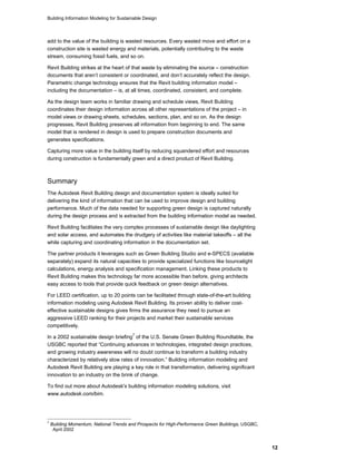 Building Information Modeling for Sustainable Design
12
add to the value of the building is wasted resources. Every wasted move and effort on a
construction site is wasted energy and materials, potentially contributing to the waste
stream, consuming fossil fuels, and so on.
Revit Building strikes at the heart of that waste by eliminating the source – construction
documents that aren’t consistent or coordinated, and don’t accurately reflect the design.
Parametric change technology ensures that the Revit building information model –
including the documentation – is, at all times, coordinated, consistent, and complete.
As the design team works in familiar drawing and schedule views, Revit Building
coordinates their design information across all other representations of the project – in
model views or drawing sheets, schedules, sections, plan, and so on. As the design
progresses, Revit Building preserves all information from beginning to end. The same
model that is rendered in design is used to prepare construction documents and
generates specifications.
Capturing more value in the building itself by reducing squandered effort and resources
during construction is fundamentally green and a direct product of Revit Building.
Summary
The Autodesk Revit Building design and documentation system is ideally suited for
delivering the kind of information that can be used to improve design and building
performance. Much of the data needed for supporting green design is captured naturally
during the design process and is extracted from the building information model as needed.
Revit Building facilitates the very complex processes of sustainable design like daylighting
and solar access, and automates the drudgery of activities like material takeoffs – all the
while capturing and coordinating information in the documentation set.
The partner products it leverages such as Green Building Studio and e-SPECS (available
separately) expand its natural capacities to provide specialized functions like bouncelight
calculations, energy analysis and specification management. Linking these products to
Revit Building makes this technology far more accessible than before, giving architects
easy access to tools that provide quick feedback on green design alternatives.
For LEED certification, up to 20 points can be facilitated through state-of-the-art building
information modeling using Autodesk Revit Building. Its proven ability to deliver cost-
effective sustainable designs gives firms the assurance they need to pursue an
aggressive LEED ranking for their projects and market their sustainable services
competitively.
In a 2002 sustainable design briefing
7
of the U.S. Senate Green Building Roundtable, the
USGBC reported that “Continuing advances in technologies, integrated design practices,
and growing industry awareness will no doubt continue to transform a building industry
characterized by relatively slow rates of innovation.” Building information modeling and
Autodesk Revit Building are playing a key role in that transformation, delivering significant
innovation to an industry on the brink of change.
To find out more about Autodesk's building information modeling solutions, visit
www.autodesk.com/bim.
7
Building Momentum, National Trends and Prospects for High-Performance Green Buildings, USGBC,
April 2002
 
