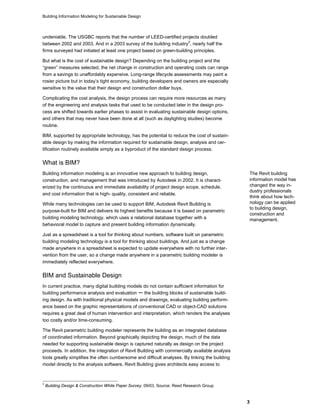 Building Information Modeling for Sustainable Design
3
undeniable. The USGBC reports that the number of LEED-certified projects doubled
between 2002 and 2003. And in a 2003 survey of the building industry
3
, nearly half the
firms surveyed had initiated at least one project based on green-building principles.
But what is the cost of sustainable design? Depending on the building project and the
“green” measures selected, the net change in construction and operating costs can range
from a savings to unaffordably expensive. Long-range lifecycle assessments may paint a
rosier picture but in today’s tight economy, building developers and owners are especially
sensitive to the value that their design and construction dollar buys.
Complicating the cost analysis, the design process can require more resources as many
of the engineering and analysis tasks that used to be conducted later in the design pro-
cess are shifted towards earlier phases to assist in evaluating sustainable design options,
and others that may never have been done at all (such as daylighting studies) become
routine.
BIM, supported by appropriate technology, has the potential to reduce the cost of sustain-
able design by making the information required for sustainable design, analysis and cer-
tification routinely available simply as a byproduct of the standard design process.
What is BIM?
Building information modeling is an innovative new approach to building design,
construction, and management that was introduced by Autodesk in 2002. It is charact-
erized by the continuous and immediate availability of project design scope, schedule,
and cost information that is high- quality, consistent and reliable.
While many technologies can be used to support BIM, Autodesk Revit Building is
purpose-built for BIM and delivers its highest benefits because it is based on parametric
building modeling technology, which uses a relational database together with a
behavioral model to capture and present building information dynamically.
Just as a spreadsheet is a tool for thinking about numbers, software built on parametric
building modeling technology is a tool for thinking about buildings. And just as a change
made anywhere in a spreadsheet is expected to update everywhere with no further inter-
vention from the user, so a change made anywhere in a parametric building modeler is
immediately reflected everywhere.
The Revit building
information model has
changed the way in-
dustry professionals
think about how tech-
nology can be applied
to building design,
construction and
management.
BIM and Sustainable Design
In current practice, many digital building models do not contain sufficient information for
building performance analysis and evaluation – the building blocks of sustainable build-
ing design. As with traditional physical models and drawings, evaluating building perform-
ance based on the graphic representations of conventional CAD or object-CAD solutions
requires a great deal of human intervention and interpretation, which renders the analyses
too costly and/or time-consuming.
The Revit parametric building modeler represents the building as an integrated database
of coordinated information. Beyond graphically depicting the design, much of the data
needed for supporting sustainable design is captured naturally as design on the project
proceeds. In addition, the integration of Revit Building with commercially available analysis
tools greatly simplifies the often cumbersome and difficult analyses. By linking the building
model directly to the analysis software, Revit Building gives architects easy access to
3
Building Design & Construction White Paper Survey, 09/03, Source: Reed Research Group
 