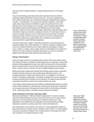 Building Information Modeling for Sustainable Design
4
tools that provide immediate feedback on design alternatives early on in the design
process.
As such, Revit Building is particularly well suited to address the kinds of problems
sustainable design professionals encounter every day – and may eventually open up
new building characteristics such as embodied energy and complete lifecycle costing for
evaluation and optimization. For projects pursuing LEED certification, many LEED
credits require that drawings be submitted to support the qualification for the credit.
Although most of these drawings can be prepared using conventional CAD software,
Revit Building produces these drawings more efficiently as part of the building
information model and has the added advantage of parametric change technology, which
coordinates changes and maintains consistency at all times. The user does not have to
intervene to update drawings or links. A LEED requirement documented in the Revit
building information model is far less likely to fall out of synch or be overlooked (and
inadvertently violated) during project design than a requirement documented in a
conventional CAD or object-CAD-based application.
The Revit model carries a wealth of information necessary for many other aspects of
sustainable design and/or LEED certification. For instance, schedules of building compo-
nents can be obtained directly from the model to determine percentages of material
reuse, recycling, or salvage. Various design options for sustainability can be studied and
tracked in the model. Advanced visualization techniques can convince an otherwise
skeptical client that green design performs well and looks good.
Today, Revit Building
customers are using
building information
modeling for a variety
of sustainable design
activities including
design optimization,
visualization, day-
lighting, energy anal-
ysis, quantity takeoffs,
and specifications
management – to
name a few.
Design Optimization
During any design process, the architectural team needs to track various design options
until enough information is available to decide between them. For example, an open office
scheme providing daylighting and views may need to be tracked with a more partitioned
layout for programmatic and environmental comfort purposes well into the documentation
phase. These two options could then be used for detailed daylighting design analysis.
Building information modeling with Autodesk Revit Building supports design optimization
by letting architects develop and study multiple design alternatives (green or not)
simultaneously within a single model. Design options can be toggled on and off in the
model for visualization, quantification, and analysis as needed, and can be maintained for
as long as required (which sometimes can be quite late in the design process) and then
incorporated, discarded or archived as key design decisions are made.
In this fashion, what-if analyses examining different sustainable design options for varying
levels of LEED certification (or alternate ways of achieving the same level of certification)
can be easily examined and thoroughly documented within the Revit building information
model - keeping good ideas on the table as long as required for evaluation.
Design Optimization Case Study: Skyscraper Digital
Skyscraper Digital began in 1992 as the digital imaging studio for its parent company,
Little Diversified Architectural Consulting, but quickly evolved to serve a wider audience
seeking to use 3D technology and services as an effective business tool. Today
Skyscraper's unique digital tools have applications spanning all industries including
institutional, educational, corporate, government, resort and entertainment.
One of Skyscraper's recent projects is the rehab of a 14 story headquarter building of a
large financial services company located in Charlotte, North Carolina. To support daylight-
ing analysis, Skyscraper developed a host of design options for the project, all of which
were maintained in the building information model.
Skyscraper Digital
(www.skyscraper-
digital.com) has been
using the Revit building
information modeling
solution for four years,
and has recently made
extensive use of its de-
sign options feature for a
building rehab project.
 