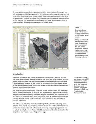 Building Information Modeling for Sustainable Design
5
By keeping these various design options active as the design matured, Skyscraper was
able to study several daylighting scenarios during the schematic, design development and
construction document phases. Having multiple design options available within the same
file allowed them to quickly go back and forth between the options as the design progress-
ed. For example, they were able to toggle between very early, simple massing forms to
more refined and detailed solutions as shown in Figure 2 below.
Visualization
During the Middle Ages and into the Renaissance, master builders designed and built
their projects using on-site, life-size models (i.e., the actual built project). As the centuries
passed, those processes that were used to create St. Peter’s Basilica and Notre Dame
Cathedral evolved into what we now think of as the design/construction process, where
architects – separated from the construction process – uses two-dimensional drawings to
visualize and document their design.
BIM allows architects and engineers to become “digital” master builders who are able to
see the building, its materials, its structure, and its performance in real time as it’s being
designed, and (more importantly) before the design is converted to very expensive bricks
and mortar – or more likely metal studs and gypsum board. At the same time, this model
can very efficiently provide a fully coordinated set of conventional documents that is
accurate and reliable.
This is the power of building information modeling with Autodesk Revit Building, and is
critical to many aspects of successful sustainable design. The building information model
can be used in conjunction with software tools for energy analysis, lighting studies, and
so forth, to quantify the green effects, while 3D visualization and walk-throughs allow the
design team and the client to see the greener design.
SSome design profes-
sionals are seeing BIM
as an opportunity for
increasing their influ-
ence over the entire
building project –
perhaps bringing the
architect closer to the
“master builder”
Renaissance ideal.
Figure 2
Skyscraper Digital
made extensive use
of design optimization
for this building rehab
project.
Taking advantage of
the centralized data-
base, Skyscraper’s
team was confident
that they weren’t
repeating or duplicat-
ing themselves any-
where and were able
to make informed
decisions throughout
the design process.
 